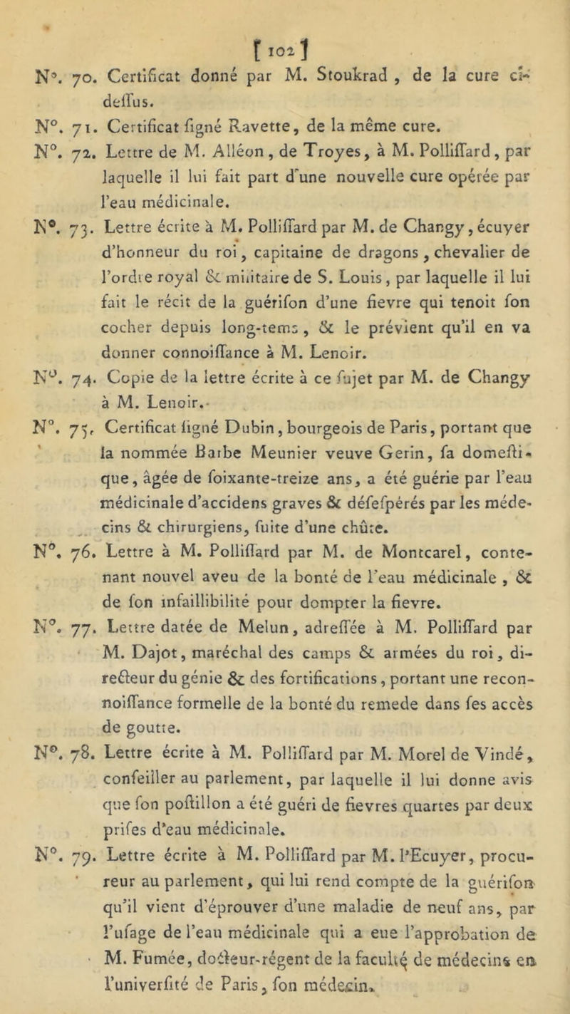 N\ 70. Certificat donné par M. Stoukrad , de la cure cî- deflus. N°. 71. Certificat figné Ravette, de la même cure. N°. 72. Lettre de M. Alléon, de Troyes, à M. Polliffard, par laquelle il lui fait paît d'une nouvelle cure opérée par l’eau médicinale. K®. 73. Lettre écrite à M. Polliffard par M. de Changy, écuyer d’honneur du roi, capitaine de dragons , chevalier de l’ordte royal & militaire de S. Louis , par laquelle il lui fait le récit de la guérifon d’une fievre qui tenoit fon cocher depuis long-tems , & le prévient qu’il en va donner connoiffance à M. Lenoir. N°. 74. Copie de la lettre écrite à ce fujet par M. de Changy à M. Lenoir. N°. 75, Certificat ligné Dubin, bourgeois de Paris, portant que la nommée Barbe Meunier veuve Gerin, fa domefii- que, âgée de foixante-treize ans, a été guérie par l’eau médicinale d’accidens graves & défefpérés par les méde- cins & chirurgiens, fuite d’une chûte. N°. 76. Lettre à M. Pollifîard par M. de Montcarel, conte- nant nouvel aveu de la bonté de l'eau médicinale , Sc de fon infaillibilité pour dompter la fievre. N°. 77. Lettre datée de Melun, adreflee à M. Polliffard par M. Dajot, maréchal des camps & armées du roi, di- reéleur du génie &; des fortifications , portant une recon- noilfance formelle de la bonté du remede dans fes accès de goutte. N°. 78. Lettre écrite à M. Polliffard par M. Morel de Vindé, confeiller au parlement, par laquelle il lui donne avis que fon poftillon a été guéri de fievres quartes par deux prifes d‘eau médicinale. N°. 79. Lettre écrite à M. Polliffard par M. l’Ecuyer, procu- reur au parlement, qui lui rend compte de la guérifon qu’il vient d’éprouver d’une maladie de neuf ans, par î’ufage de l’eau médicinale qui a eue l’approbation de M. Fumée, doéfeur-régent de la facuh^ de médecin* en l’univerfité de Paris, fon médecin»