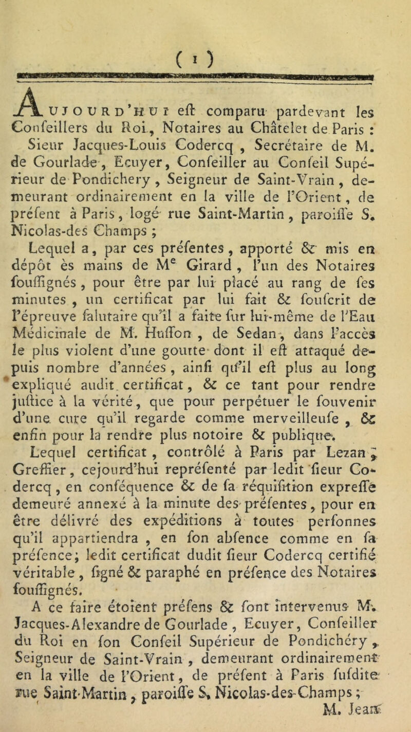 DES À UJOürd’huî eft compara pardevant les Confeillers du RoiNotaires au Châtelet de Paris : Sieur Jacques-Louis Codercq , Secrétaire de M. de Gourlade, Ecuyer, Confeiller au Confeil Supé- rieur de Pondichéry , Seigneur de Saint-Vrain , de- meurant ordinairement en la ville de l’Orient, de préfent à Paris, logé rue Saint-Martin , paroiflé S. Nicolas-des Champs ; Lequel a, par ces préfentes , apporté & mis eu dépôt ès mains de Me Girard , l’un des Notaires fouffignés , pour être par lui placé au rang de fes minutes , un certificat par lui fait & foufcrit de l’épreuve falutaire qu’il a faite fur lui-même de l’Eau Médicinale de M. Huflbn , de Sedan , dans Faccès le plus violent d’une goutte' dont il eft attaqué de- puis nombre d’années , ainfi qif’il eft plus au long expliqué audit certificat, & ce tant pour rendre juftice à la vérité, que pour perpétuer le fouvenir d’une cure qu’il regarde comme merveilleufe , &c enfin pour la rendre plus notoire & publique. Lequel certificat , contrôlé à Paris par Lezan * Greffier, cejourd’hui repréfenté par ledit fieur Co- dercq , en conféquence & de fa réquifition expreffé demeuré annexé à la minute des préfentes, pour eu être délivré des expéditions à toutes perfonnes qu’il appartiendra , en fon abfence comme en fa préfence; ledit certificat dudit fieur Codercq certifié véritable , ftgné & paraphé en préfence des Notaires fouftignés. A ce faire étoient préfens tk. font intervenus- M*. Jacques-Alexandre de Gourlade , Ecuyer, Confeiller du Roi en fon Gonfeil Supérieur de Pondichéry r Seigneur de Saint-Vrain , demeurant ordinairement en la ville de l’Orient, de préfent à Paris fufdite Aie Saint-Martin7 paroiflé S, Nicolas-des-Champs ; M. Jeatf