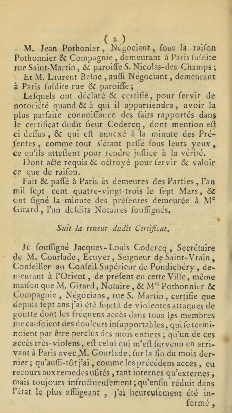M. Jean Pothonier, Négociant, fous îa raifon Poîhonnier & Compagnie , demeurant à Paris fufdite rue Saint-Martin, & paroiffeS. Nicolas-des-Champs ; Et M. Laurent Befne , aufïi Négociant, demeurant à Paris fufdite rue & paroiffe ; Lefquels ont déclaré & certifié, pour fervir de notoriété quand & à qui il appartiendra , avoir la plus parfaite connoiffance des faits rapportés dans le certificat dudit fieur Codercq, dont mention efl ci defTus , &C qui eft annexé à la minute des Pré- sentes , comme tout s’étant paffé fous leurs yeux , ce qu’ils attellent pour rendre juflice à la vérité. Dont aêfe requis <Sc odroyé pour fervir & valoir ce que de raifon. Fait & paffé à Paris ès demeures des Parties, l’an mil fept cent quatre-vingt-trois le fept Mars, ont figné la minute des préfentes demeurée à Me Girard, l’un defdits Notaires foufîignés. Suit la teneur dudit Certificat. Je foufligné Jacques-Louis Codercq , Secrétaire de M. Courlade, Ecuyer, Seigneur de Saint-Vrain , Confeiller au Confeii Supérieur de Pondichéry , de- meurant à l’Orient, de préfent en cette Ville, même maifon que M. Gérard, Notaire , & Mrs Pothonnhr & Compagnie, Négocians, rue S. Martin, certifie que depuis fept ans j’ai été fujetà de violentes attaques de goutte dont les fréquens accès dans tous les membres me caufoient des douleurs infupportables, qui fe termi- noient par être perclus des mois entiers ; qu’un de ces accès rrès-violens, efl celui qui m’eff furvenu en arri- vant à Paris avec.M. Gourlade, fur la fin du mois der- nier ; qu’aufli-tôt j’ai, comme les précédens accès , eu recours aux remedes ufités , tant internes qu’externes , mais toujours infru&ueufement ; qu’enfin réduit dans l’état le plus affligeant ? j’ai heureufemenr été in- formé y