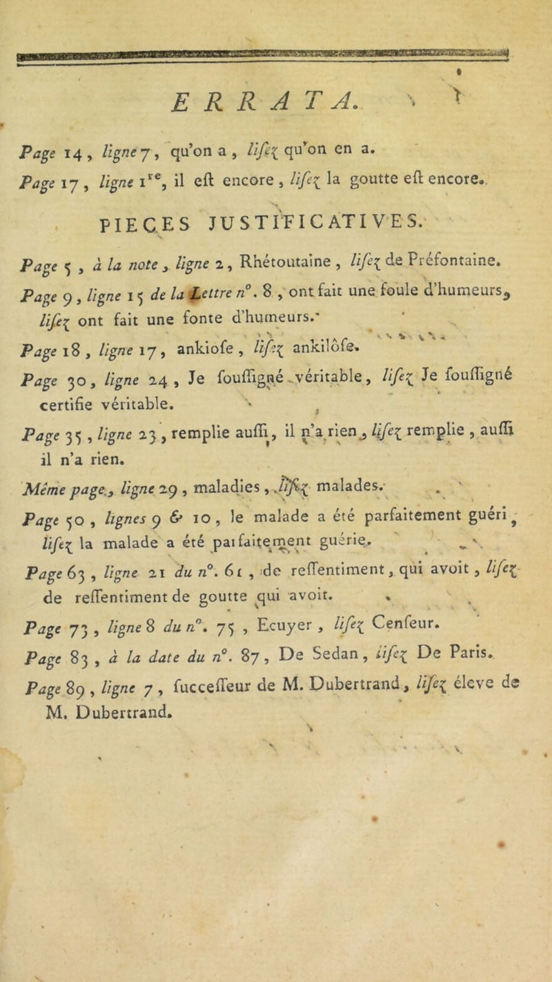 ERRATA. \ > Page 14 , ligne 7, qu’on a , qu’on en a. />*£<> 17 , ligne ire, il eft encore , lift{ la goutte eft encore, PIECES JUSTIFICATIVES. Page 5 , à la note ligne 2, R’nétoutaine , lifi[ de Préfontaine. Pa?,e 9 , ligne 15 delà Lettre n°. 8 , ont fait une foule d’humeurs, lifei ont fait une fonte d’humeurs.' 1 \ * . V i ' \ ^ Page 18 , ligne 17, ankiofe , life{ ankilôfe. Page 30, ligne 24, Je fouffig^é ...véritable, life{ Je ioufligné certifie véritable. » % Page 351 ligne 23 > remplie aufii, il n a rien, lïfe£ remplie , aufii. il n’a rien. Meme puge.s ligne 29, maladies , Jifi-\ malades. Page 50 , lignes y «S» 10, le malade a été parfaitement guéri f Ufe{ la malade a été pai fai te ment guérie. Page 63 , ligne 21 du n°. 61 , de reflentiment, qui avoit , life^ de refientiment de goutte qui avoit. Page 73 , ligne 8 du n°. 75 , Ecuyer , life{ Cenfeur. Page 83 , à la date du n°. 87, De Sedan, iifa De Paris. Page 89 , ligne 7 , fuccefieur de M. Dubertrand, ltfe$ éleve de M. Dubertrand. *