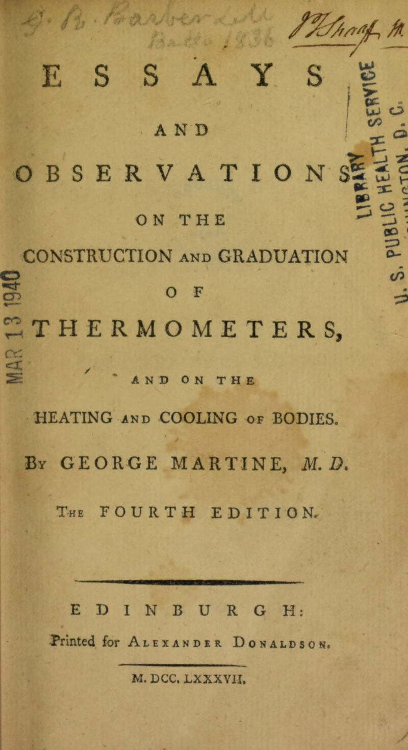 MAR 13 1940 OBSERVATION ESSAYS ON THE AND CD ' CONSTRUCTION and GRADUATION ^ THERMOMETERS, / ” AND ON THE HEATING AND COOLING of BODIES. By GEORGE MARTINE, U.B. The fourth EDITION. EDINBURGH: Printed for Alexander Donaldson. M. DCC. LXXXVil,