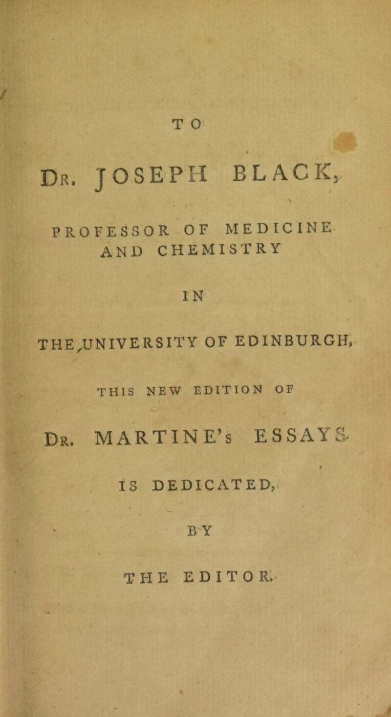 Dr. JOSEPH BLACK, \ PROFESSOR OF MEDICINE AND CHEMISTRY IN THE^UNIVERSITY OF EDINBURGH, THIS NEW EDITION OF Dr. MARTINE’s ESSAYS IS DEDICATED, B Y THE editor;-