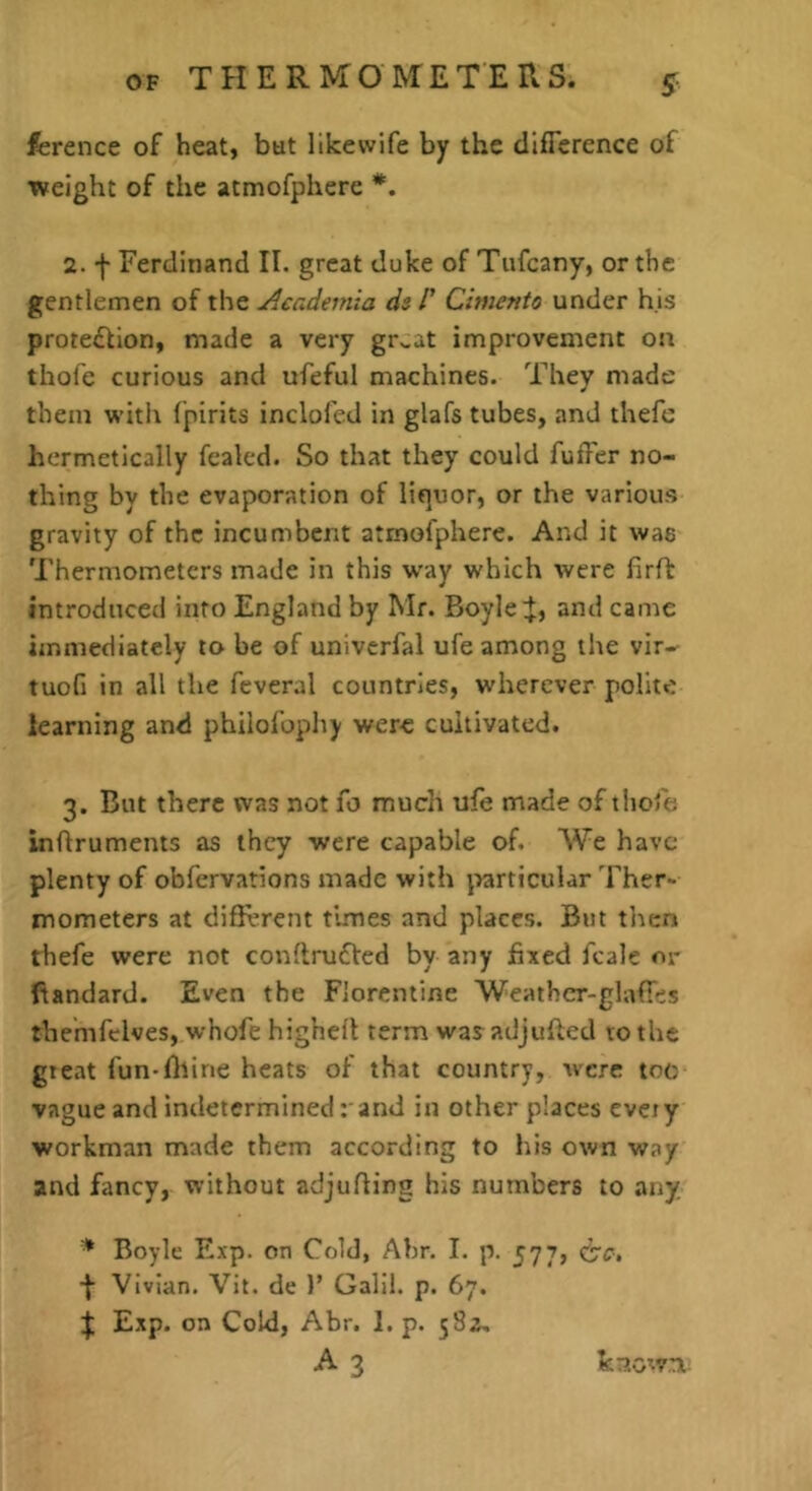 fcrence of heat, but likewife by the cllfierence of weight of the atmofphere *. 2. f Ferdinand II. great duke of Tufeany, or the gentlemen of the jAcademia ds 1' Cimento under his protection, made a very gr^at improvement on thofe curious and ufeful machines. They made them with fpirits inclofed in glafs tubes, and thefe hermetically fealed. So that they could fuffer no- thing by the evaporation of liquor, or the various gravity of the incumbent atmofphere. And it was Thermometers made in this w’ay which were firft introduced into England by Mr. Boyleand came immediately to be of univerfal ufe among the vir- tuoG in all the fcveral countries, wdierever polite learning and philofophy were cultivated. 3. But there was not fo much ufe made of tiiofe inftruments as they were capable of. We have plenty of obfervations made with j>articular Ther- mometers at difil’rent times and places. But tlicn thefe were not conllruCted by any fixed fcale m- ftandard. Even the Florentine Weathcr-glaffes themfclves, whofe highell term was adjufted to the gteat fun-fitine heats of that country, were toe vague and indeterminedand in other places ever y workman made them according to his own way and fancy, without adjufling his numbers to any. * Boyle Exp. on Cold, Abr. I. p. 577, d’c. ■f Vivian. Vit. de )’ Galil. p. 67. ^ Exp. on Cold, Abr. 1. p. 58a, A 3 known