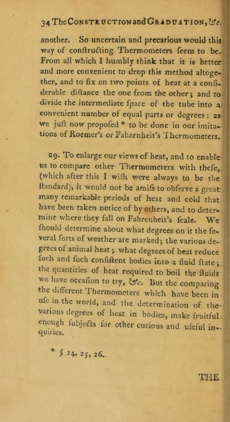 another. So uncertain and precarious would this.; way of conftrudting Thermometers feem to be..' From all which I humbly think that it- is better and more convenient to drop this method altogc-^ tber, and to fix on two points of heat at a confi-, derable diftance the one from the other; and to. divide the intermediate fpace of the tube into a- convenient number of equal parts or degrees : as- we juft now propofed * to be done in our imita^ tions of Rocmer’s or Fahrenheit’s '1 hermometers. 29. To enlarge our views of heat, and to enable tis to compare other Thermometers with thefe,. (which after this I wifh were always to be the - flandard], it would not be amifs to obferve a great ' many remarkable periods of heat and cold that.^ have been taken notice of by others, and to deter- mine where they fall on Fahrenheit’s fcale. We fhould determine about what degrees on it the fe- veral forts of weather are marked; the various dc- ^ grees of animal heat; what degrees of heat reduce 1 fuch and fuch confiftent bodies into a fluid ftate;^ ! the quantities of heat required to boil the fluids we have occafion to try, But the comparing the different Thermometers which have been in ufc m the world, and the determination of the- various degrees of heat in bodies, make fruitfuh, enough fubjeas for other curious and ufeful in-^ <iuiries. ^ 24, 25, 26, TIIE