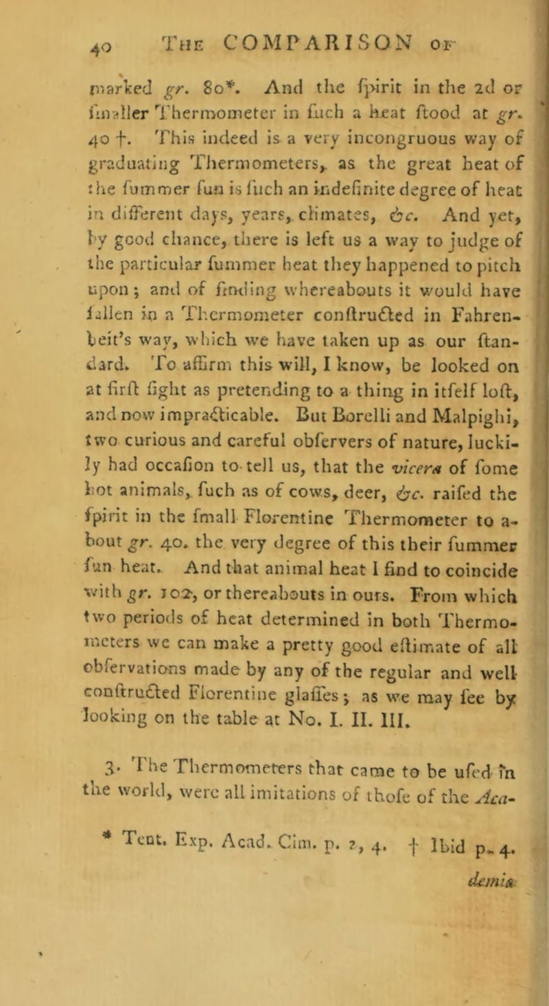 tnariced gr. 8o*. And tlie fpirit in tlie 2cl or liiialler Thermoineter in flich a hfat ftood at gr. 40 f. This indeed is a very incongruous way of graduating Tlierniometers,. as the great heat of the fummer fuu is fuch an indefinite degree of heat in different days, years, climates, 6c. And yet, hy good chance, there is left us a way to judge of the particular fummer heat they happened to pitch upon; and of finding whereabouts it would have fallen in a Thermometer conftru£led in Fahren- heit’s way, wliich we have taken up as our ftan- dard. To affirm this will, I know, be looked on at firfl fight as pretending to a thing in itfelf loft, and now impra<fticable. But Borclli and Malpighi, two curious and careful obfervers of nature, lucki- ly had occafion to tell us, that the vicers of I'ome hot animals,, fuch as of cows, deer, 6c. raifed the fpirit in the fmall Florentine Thermometer to a- bout gr. 40. the very degree of this their fummer fun heat. And that animal heat I find to coincide with gr. J02', or thereabouts in ours. From which two periods of heat determined in both Thermo- meters we can make a pretty good eftimate of all cbfervations made by any of the regular and well conftrudled Florentine glafiTes; as we may fee by looking on the table at No. I. II. HI. 3. The Thermometers that came to be ufed m the world, were all imitations of thofe of the Aca- * Tent. Exp. Acad.Cim. p. ?, 4. -|- Ibid p.4. dejniA: