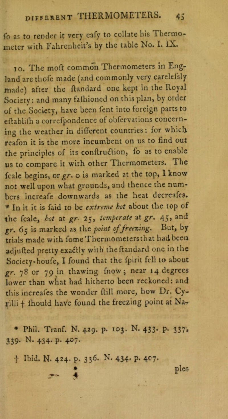 fo as to render It very eafy to collate his Thermo- jneter with Fahrenheit’s by the table No. I. IX. lo. The moft common Thermometers in Eng- land are thofe made (and commonly very carelefsly made) after the ftandard one kept in the Royal Society: and many fafhioned on this plan, by order of the Society, have been fent into foreign parts to eflablidi a correfpondence of obfervations concern- ing the weather in different countries: for which reafon it is the more incumbent on us to find out the principles of its conftruftion, fo as to enable us to compare it with other Thermometers. The fcale begins, or gr> o is marked at the top, 1 know not well upon what grounds, and thence the num- bers increafe downwards as the heat decreafes. * In it it is faid to be extreme hot about the top of the fcale, hot at gr. 25, temperate at gr. 45, and gr. 65 is marked as the point of freezing. But, by trials made with fomeThermometersthat had been adjufted pretty exactly with'the ftandard one in the Society-houfe, I found that the fpirit fell to about gr. 78 or 79 in thawing fnow j near 14 degrees lower than what had hitherto been reckoned: and this increafes the wonder (till more, how Dr. Cy- rilli t Ihould have found the freezing point at Na- * Phil. Tranf. N. 4.29. p. 103, N. 433. p. 337-, 339. N. 434. p. 407. t Ibid. N. 424. p. 336. N. 454. p. 4C7. » pies