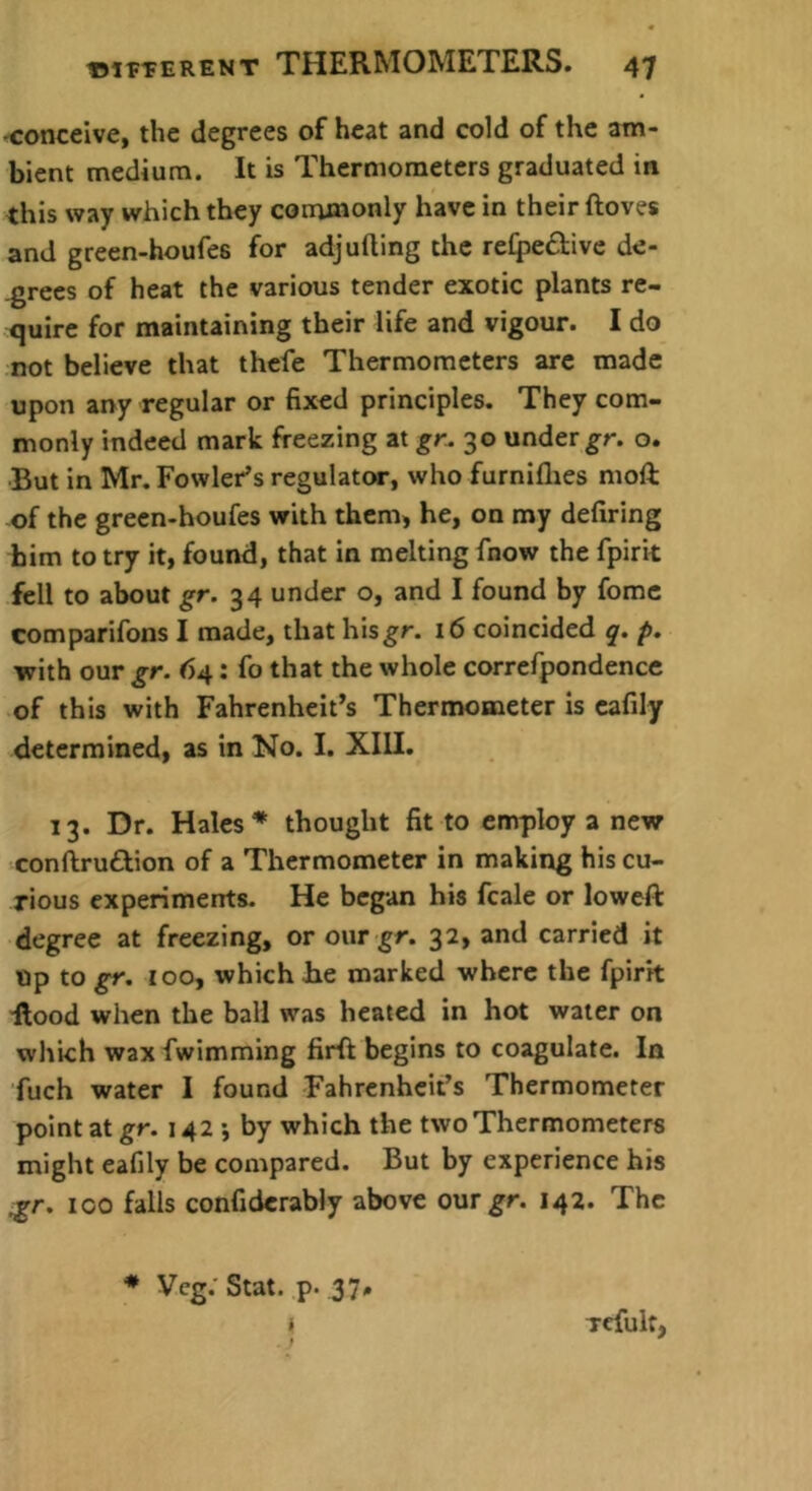 -conceive, the degrees of heat and cold of the am- bient medium. It is Thermometers graduated in this way which they coirunonly have in their ftoves and green-houfes for adjufting the re(pe£l:ive de- grees of heat the various tender exotic plants re- quire for maintaining their life and vigour. I do not believe that thefe Thermometers arc made upon any regular or fixed principles. They com- monly indeed mark freezing at gr. 30 under gr. o. But in Mr, Fowler’s regulator, who furniflies moft of the green-houfes with them, he, on my defiring bim to try it, found, that in melting fnow the fpirk fell to about gr. 34 under o, and I found by fomc comparifons I made, that hisgr. i6 coincided p. with our gr. 64; fo that the whole correfpondencc of this with Fahrenheit’s Thermometer is cafily determined, as in No. I. XIU. 13. Dr. Hales* thought fit to employ a new conftru£Bon of a Thermometer in making his cu- rious experiments. He began his fcale or loweft degree at freezing, or our gr. 32, and carried it Up to gr. too, which Jhe marked where the fpirk ilood when the ball was heated in hot water on which wax fwimming firfr begins to coagulate. In fuch water I found Fahrenheit’s Thermometer point at gr. 142 •, by which the two Thermometers might eafily be compared. But by experience his ^r. ICO falls confidcrably above onr gr. 142. The * Vcg. Stat. p. 37»