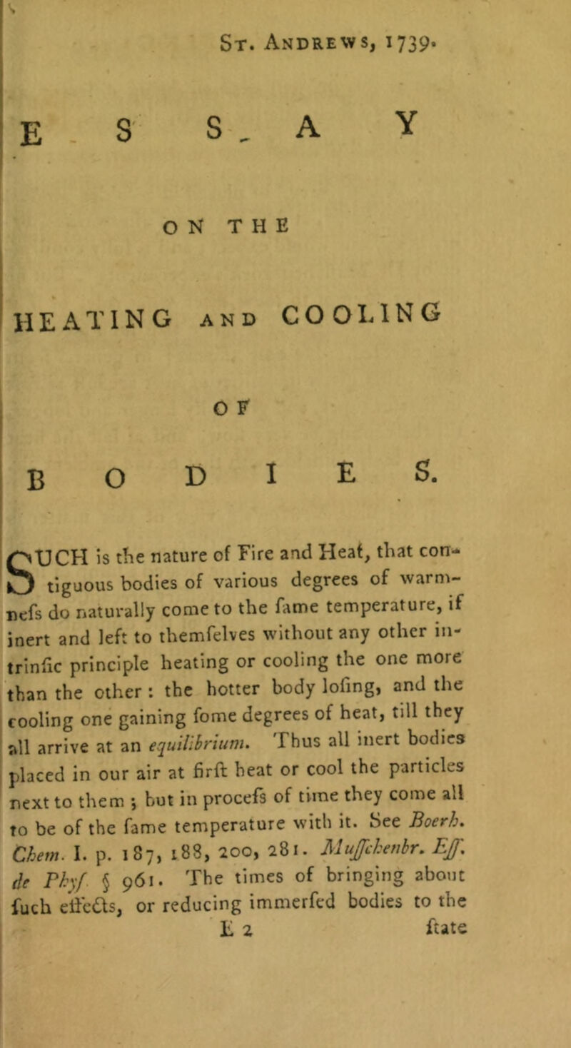 St. Andrews, 1739. I ! E S S , A Y I • ON THE > i IIE A T1N G AND COOLING bodies. SUCH is the nature of Fire and Heaf, that con- tiguous bodies of various degrees of warni- nefs do naturally come to the fame temperature, if inert and left to themfelves without any other in- trinfic principle heating or cooling the one more than the other : the hotter body lofing, and the cooling one gaining fome degrees of heat, till they all arrive at an equilibrium. Thus all inert bodies placed in our air at firft heat or cool the particles next to them j but in procels of time they come all to be of the fame temperature with it. See Boerh. Chem. I. p. 187, 188, 200, 281. Mujfchenbr. Eff. (le rhf § 961. The times of bringing about fuch e’iicQs, or reducing immerfcd bodies to the