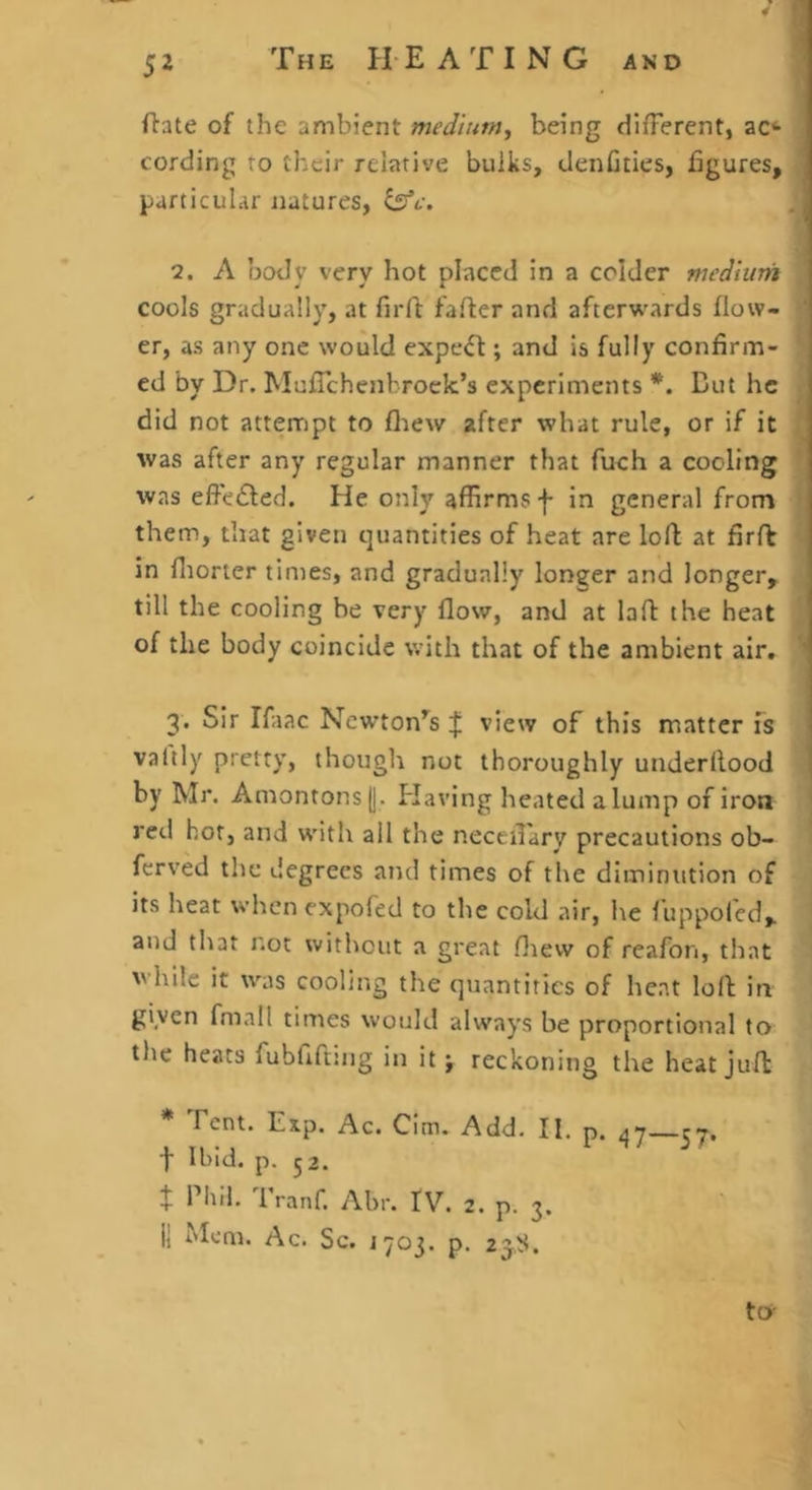 ftate of the ambient medium.^ being different, ac** cording ro their relative bulks, denfiiies, figures, particular natures, 2. A body very hot placed in a colder medium cools gradually, at firft fafter and afterwards flow- ' er, as any one would expe<ft; and is fully confirm- ed by Dr. MufTchenbrock’s experiments *. But he did not atterript to fliew after what rule, or if it was after any regular manner that fuch a cooling was effe£led. He only affirms f in general from them, that given quantities of heat are loft at firfb in fliorter times, and gradually longer and longer, till the cooling be very flow, and at laft the heat of the body coincide with that of the ambient air, ' 3. Sir Ifaac Newton’^s | view of this matter fs valtly pretty, though not thoroughly underftood j by Mr. Amonrons(|. Having heated a lump of iron red hot, and with ail the neceftary precautions ob- ferved the degrees and times of the diminution of its heat when expofed to the cold air, he luppofcd, and that not without a great fliew of reafon, that while it was cooling the quantities of heat loft in given fmall times would always be proportional to tlie heats fubfifniig in it j reckoning the heat juft * Tent. Exp. Ac. CIm. Add. II. p. 47—ry. flbld. p-52. + Phil. Tranf. Abr. IV. 2. p. 3. ii Mem. Ac. Sc. J703. p. 23,^5. to-