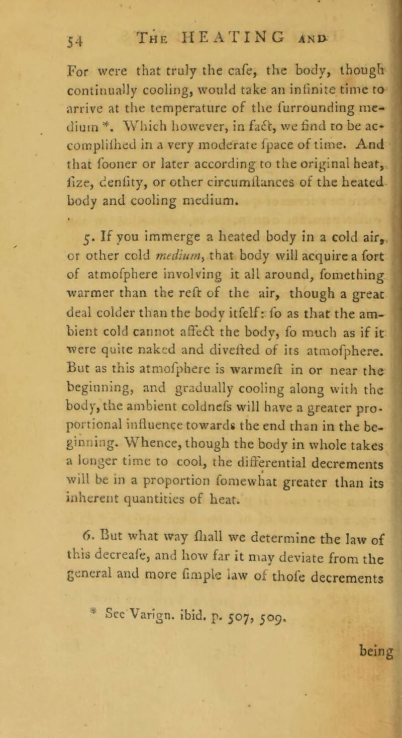 For were that truly the cafe, the body, though continually cooling, would take an infinite time to arrive at the temperature of the furrounding me- dium *. Which however, in fa6t, we iind to be ac- complilhed in a very moderate Ipace of time. And that fooner or later according to the original heat,, fize, denfity, or other circumllances of the heated body and cooling medium. 5. If you immerge a heated body in a cold air,, or other cold medium^ that body will acquire a fort of atmofphere involving it all around, fomething warmer than the reft of the air, though a great deal colder than the body itfelf: fo as that the am- bient cold cannot aftc6l the body, fo much as if it were quite naked and divefted of its atmofphere. But as this atmofphere is warmeft in or near the beginning, and gradually cooling along with the body, the ambient coldncfs will have a greater pro- portional influence tow^ards the end than in the be- ginning. Whence, though the body in whole takes a longer time to cool, the differential decrements will be in a proportion fomewhat greater than its inherent quantities of heat. 6. But what way fliall we determine the law of this decreafe, and how far it n\ay deviate from the general and more fimple law of thofe decrements * Sce'Varign. ibid. p. 507, 509. being