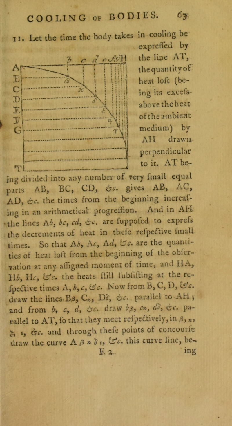 II. Let the time the body takes in cooling be cxprefl'ed by the line AT, thequantity of heat loft (be- ing its exccfs- abovetheheat of the ambient medium) by All drawn perpendicular to it. AT be- ing divided into any number of very fmall equal parts AB, BC, CD, 6c. gives AB, AC, AD, 6c. the times from the beginning inereal- :iig in an arithmetical progreiBon. And in AH the lines Ab, be, cd, 6c. arc fuppoled to exprefs the decrements of heat in tbeie refpeflive fmall times. So that Ab, Ac, Ad, isc. are the quanti- ties of heat lolf from the beginning of the oblcr- vation at any affigned moment of time, and ilA, l\b. Hr, fs’r. the heats Hill lublifling at the rc- fpeclive limes A, b, c, t5c. Now from B, C, D, i£fc. draw the lincs-Bs, Ck, Dd, 6c. parallel to AH and from b, c, d, 6c. draw b^, r*, rA cr. pa- rallel to AT, fo that they meet refpe£tively,in ft, x, 6c. and through thefe points of concourie draw the curve A /3 S' t> ^c. this cuive line, be- E 2- ing