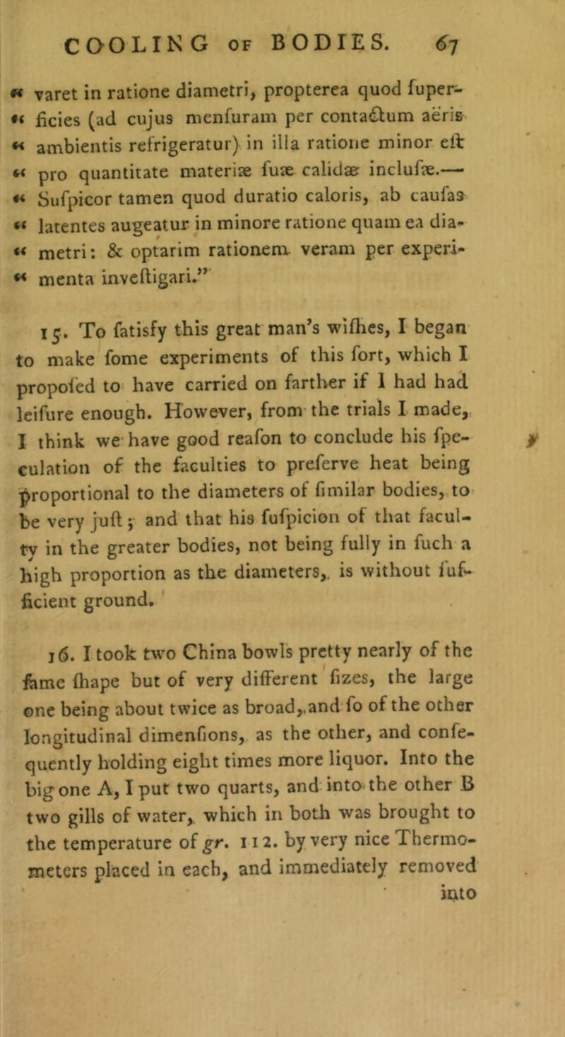 « varet in ratione diametri, propterea quod fuper- ficies (ad cujus nienfuram per contac^^um aeris « ambientis refrigeratur) in ilia ratione minor eib « pro quantitate materise lute calidae inclufae.— « Sufpicor tamen quod duratio caloris, ab taufaa “ latentes augeatur in minore ratione quam ea dia- metri; & optarim ratioaenx veram per experi- ** menta inveftigari.” 15. To fatisfy this great man’s wiflics, I began to make fome experiments of this fort, which I propoied to have carried on farther if 1 had had leifure enough. However, from the trials I made, I think we have good reafon to conclude his fpe- jk culation of the faculties to preferve heat being proportional to the diameters of fimilar bodies, to be very juft •, and that his fufpicion of that facul- tv in the greater bodies, not being fully in fuch a high proportion as the diameters,, is without fuf- ficient ground, 16. I took two China bowls pretty nearly of the feme fliape but of very different fizes, the large one being about twice as broad,.and fo of the other longitudinal dimenfions, as the other, and confe- quently holding eight times more liquor. Into the big one A, I put two quarts, and into the other B two gills of water, which in both was brought to the temperature of gr. 112. by very nice Thermo- meters placed in each, and immediately removed into