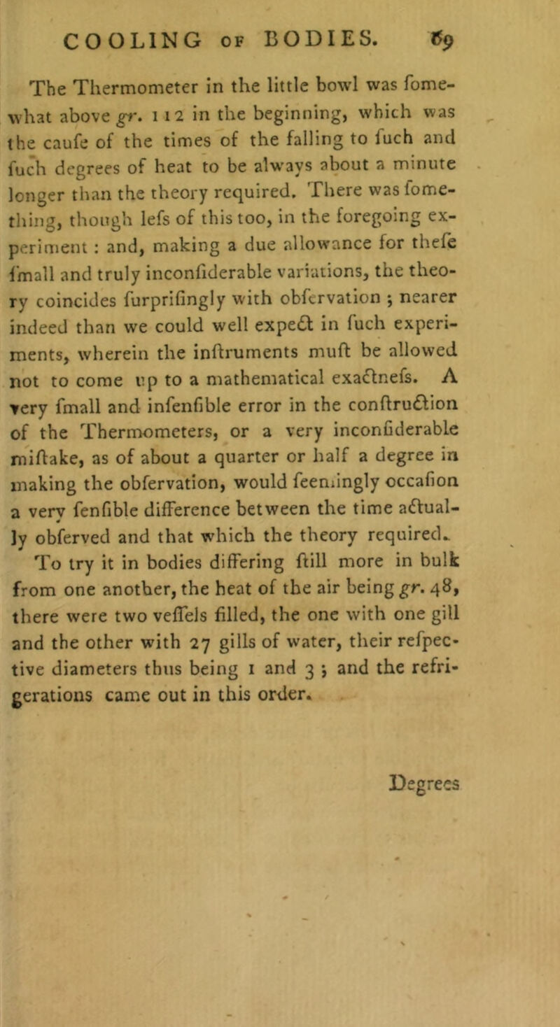 The Thermometer in the little bowl was fome- what above gr. 112 in the beginning, which was the caufe of the times of the falling to fuch and fuch degrees of heat to be alw’ays about a minute longer than the theory required. There wasfome- thing, though lefs of this too, in the foregoing ex- periment : and, making a due allowance for thefe fmall and truly inconfiderable variations, the theo- ry coincides furprifingly W'ith obfervation ^ nearer indeed than we could well expedl in fuch experi- ments, wherein the inftruments muff be allowed not to come up to a mathematical exa<5fnefs. A ▼cry fmall and infenfible error in the conftrudlion of the Thermometers, or a very inconfiderable miffake, as of about a quarter or half a degree in making the obfervation, would feeniingly occafion a very fenfible difference between the time adtual- ly obferved and that which the theory required.. To try it in bodies differing ftill more in bulk from one another, the heat of the air being gr. 48, there were two veffels filled, the one with one gill and the other with 27 gills of water, their refpec- tive diameters thus being 1 and 3 *, and the refri- gerations came out in this order. Degrees