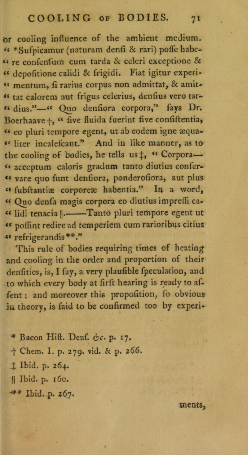 tor cooling influence of the ambient medium. *Sufpicamur (naturam denfi & rari) pofle habe- “ re confenfum cum tarda & celeri exceptione & “ depofitione calidi & frigidi. Fiat igitur experi- “ mentum, rarius corpus non admittat, & amit- “ tat calorem aut frigus celerius, denfius vero lar- dius.”—“ Q^o denfiora corpora,” fays Dr. Boerhaave f, “ live fluida fuerint five confiftentia, “ eo pluri tempore egent, ut ab eodem igne sequa- “ liter incalefcant.” And in like manner, as to the cooling of bodies, he tells us|, “ Corpora— “ acceptum caloris gradum tanto diutius confer- “ vare quo funt denfiora, ponderofiora, aut plus fubftantiae corporcae habentia.” In a word, “ Quo denfa magis corpora eo diutius impreffi ca- « lidi tenacia I- Tanto pluri tempore egent ut « polTint rcdiread temperiem cum rarioribns citius <* refrigerandis This rule of bodies requiring times of heating and cooling in the order and proportion of their denfities, is, I fay, a very plaufible fpeculation, and to which every body at firft hearing is ready to af- fent: and moreover this propofition, fo obvious in theory, is faid to be confirmed too by expert- * Bacon Hid. Denf. djr. p. 17. -j- Chem. I. p. 279. vid. & p. 266. J Ibid. p. 264. 11 Ibid. p. 160. Ibid. p. 26n. ments.