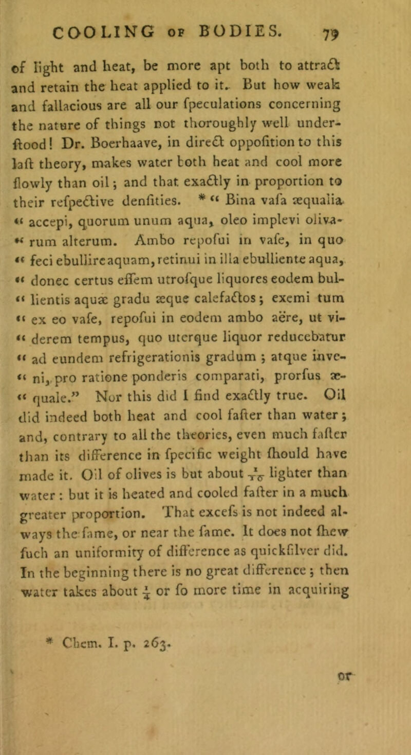 of light and heat, be more apt both to attrad^ and retain the heat applied to it.. But how weak and fallacious are all our fpeculations concerning the nature of things not thoroughly well under- ftood! Dr. Boerhaave, in dire£l oppofition to this laft theory, makes water hoth heat and cool more flowly than oil; and that exadfly in proportion to their refpedlive denlities. * “ Bina vafa aequalia. “ accepi, quorum unum aqua, oleo implevi oliva- rum alterum. Ambo rcpofui in vafe, in quo “ feci ebullircaquam,retinui in ilia ebulliente aqua, donee certus effem utrofque liquores eodem bul- lientis aquae gradu aeque calefados; exemi turn ex eo vafe, repofui in eodem ambo acre, ut vi- “ derem tempus, quo uterque liquor reducebatrur ad eundem refrigerationis gradum atque inve- ni, pro ratione ponderis comparati, prorfus ae- “ quale.” Nor this did I find exadtly true. Oil did indeed both heat and cool fafter than water; and, contrary to all the theories, even much fafler than its difference in fpecific weight fhould have made it. Oil of olives is but about xV lighter than water ; but it is heated and cooled fafier in a much greater proportion. That excefs is not indeed al- ways the fame, or near the fame. It does not fhew fuch an uniformity of difference as quickfilver did. In the beginning there is no great difference ; then water takes about ^ or fo more time in acquiring * Clicm. I. p. 263. or