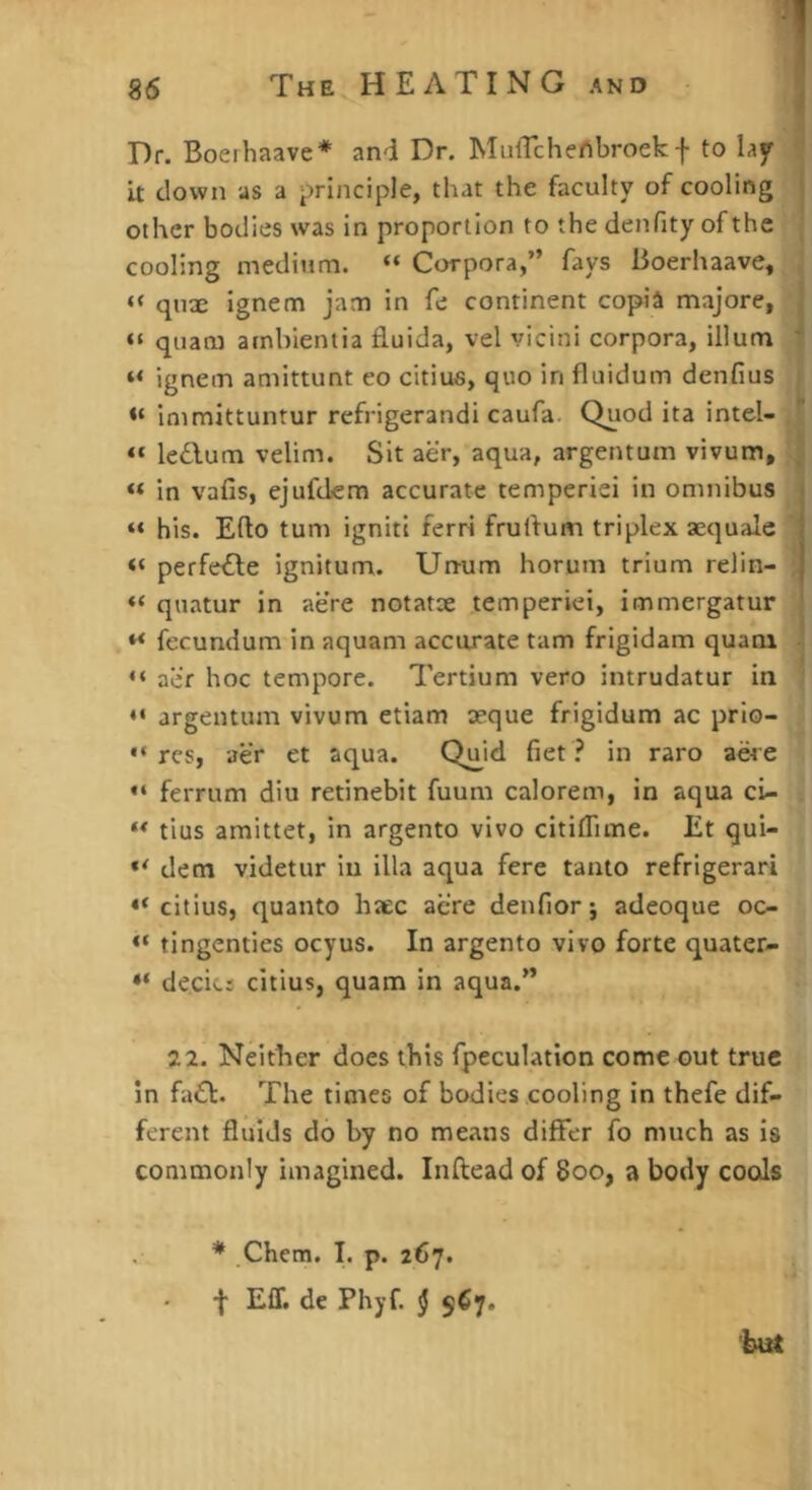 Dr. Boerhaave* and Dr. MuiTchertbroek f to lay it clown as a principle, that the faculty of cooling | other bodies was in proportion to the denfity of the | cooling medium. “ Corpora,” fays Boerliaave, , “ qnx ignem jam in fe continent copia majore, | “ quam arnbientia fluida, vel vicini corpora, ilium 7 ignem amittunt eo citius, quo in fluidum denfius i immittuntur refrigerandi caufa. Quod ita intel- ■ “ ledum velim. Sit aer, aqua, argentum vivum, | « in vafis, ejufdem accurate temperiei in omnibus his. Edo turn igniti ferri frudum triplex aequale perfede ignitum. Unum horum trium relin- “ quatur in acre notatoe temperiei, immergatur fecundum in aquam accurate tarn frigidam quam ■ << aii'r hoc tempore. Tertium vero intrudatur in ‘ argentum vivum etiam aeque frigidum ac prio- “ res, aer et aqua. Qu,id fiet in raro acre “ ferrum diu retinebit fuum calorem, in aqua ci- tlus amittet, in argento vivo citiflime. Et qui- dem videtur in ilia aqua fere tanto refrigerari “citius, quanto haec acre denfiorj adeoque oo “ tingenties ocyus. In argento vivo forte quater- “ decicj citius, quam in aqua.” 22. Neither does this fpeculatlon come out true in fad. The times of bodies cooling in thefe dif- ferent fluids do by no means differ fo much as is commonly imagined. Inftead of 8oo, a body cools * Chem. I. p. 267. f EIT, de Phyf. § 567.