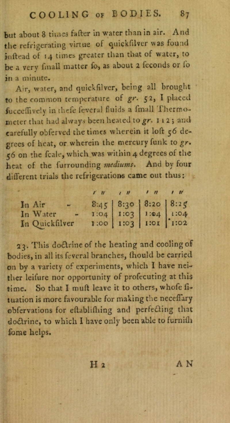 but about 8 tiiues faftcr in water than In air. And the refrigerating virtue of quickfilvcr was found jnftead of 14 timcb greater than that of water, to be a very fmall matter fo, as about 2 feconds or lo in a minute. Air, water, and quickfilvcr, being all brought to the common temperature of gr. 52j I placed fuccclTively in [hcfe fcveral fluids a fmall Ihermo- meter that had always been heated to^r. i 1 2 ; and carefully obfervcd the times wherein it loft 56 de- grees of heat, or wherein the mercury funk to gr. 56 on the fcale, which was within 4 degrees of the heat of the furrounding mediums. And by four different trials the refrigerations came out thus; / u / // / // / n In Air - 8^5 8:30 8:20 8:2^ In Water - 1:04 1:03 1 :si4 1:04 In Q^ickfilver 1 ;oo 1:03 i:or T:o2 23. This do£lrineof the beating and cooling of bodies, in all its Lveral branches, fhould be carried on by a variety of experiments, which I have nei- ther leifure nor opportunity of profecuting at this time. So that I muft leave it to others, whofe fl- t nation is more favourable for making the ncceffary obfervations for eftablifliing and perfe(fling that doctrine, to which I have only been able to furnifii Ibme helps. H 2 A N