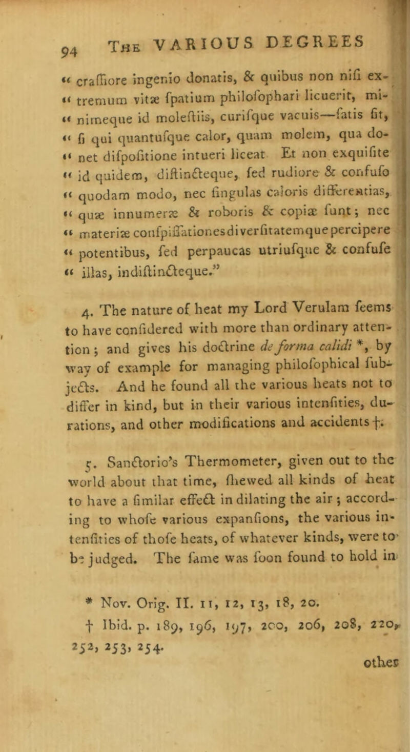 The various DEGREES “ cralTiore ingenio donatis, & quibus non nifi ex- trcnium vitsc fpatium philolophari licueritj mi- n’uneqiie id moleftiis, curifque vacuis fatis fitj “ fi qui quantufque calor, quain molein, qua do- net difpodtione intueri liceat Et non exqulfite “ id quidem, diftinfteque, fed rudiore & confufo “ quodam modo, nec lingulas caloris di91;rentias, “ quae innumerje & roboris 8c copiae fui>t; nec “ materiae confpidationesdiverfitatemquepercipere potentibus, fed perpaucas utriufque & confufe « iilas, indiflindleque.” 4. The nature of heat my Lord Verulam feems to have confidered with more than ordinary atten- tion j and gives his dodrine de forma calidi *, by way of example for managing philolbphical fubi je£ls. And he found all the various heats not to differ in kind, but in their various intcnfitles, du- rations, and other modifications and accidents f; ij. Saniflorio’s Thermometer, given out to the vvorld about that time, fluewed all kinds of Eeat to have a fimilar effedb in dilating the air ; accord- ing to whofc various expanfions, the various in- tenfities of thofe heats, of whatever kinds, were to- be judged. The fame was loon found to hold in * Nov. Orlg. II. II, 12, 13, 18, 20. f Ibid. p. 189, 196, 197, 200, 206, 208, 220r 252* 253> 254- othec