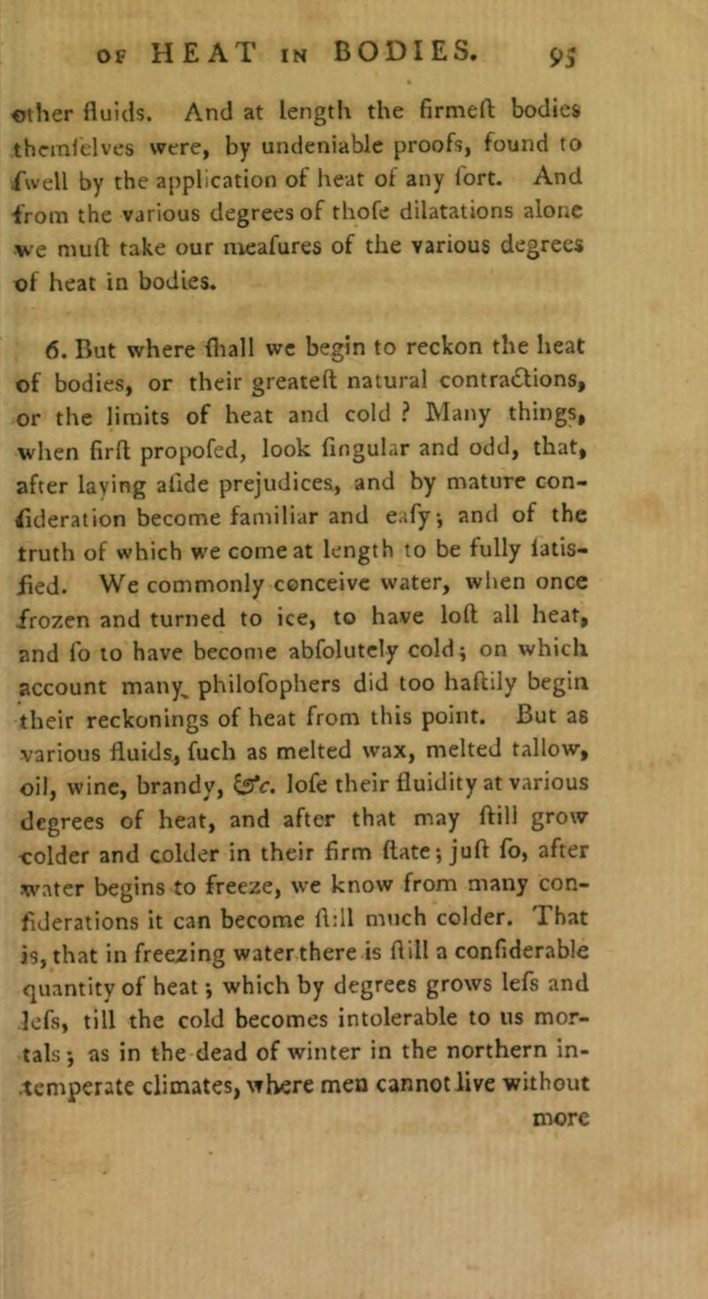 other fluids. And at length the firmed: bodies thcmlelves were, by undeniable proofs, found to Twell by the application of heat of any fort. And from the various degrees of thofe dilatations alone ve mufl: take our nieafures of the various degrees of heat in bodies. 6. But where fliall we begin to reckon the heat of bodies, or their greateft natural contradlions, or the limits of heat and cold ? Many things, when firfl; propofed, look Angular and odd, that, after laying afide prejudices, and by mature con- fideration become familiar and eafy, and of the truth of which we comeat length to be fully latis- Aed. We commonly conceive water, when once frozen and turned to ice, to have loft all heat, and fo to have become abfolutcly cold; on which account many, philofophers did too haftily begin their reckonings of heat from this point. But as various fluids, fuch as melted wax, melted tallow, oil, wine, brandy, ^c. lofe their fluidity at various degrees of heat, and after that may ftili grow colder and colder in their firm ftate; juft fo, after water begins to freeze, we know from many con- flderations it can become fl:ll much colder. That is, that in freezing water there is flill a confiderable quantity of heat -, which by degrees grows lefs and lefs, till the cold becomes intolerable to us mor- tals-, as in the dead of winter in the northern in- .temperate climates, where men cannot live without more