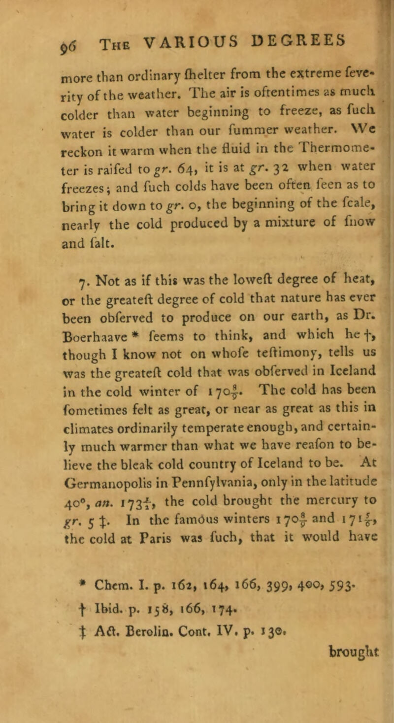 more than ordinary fhelter from the ejttreme fevc- rity of the weather. The air is oftentimes as much colder than water beginning to freeze, as fuch water is colder than our fumraer weather. VVe reckon it warm when the fluid in the Thermome- ter is ralfed to gr. 64, it is at gr. 32 when water freezes; and fuch colds have been often feen as to bring it down to gr. o, the beginning of the fcale, nearly the cold produced by a mixture of fnow and fait. 7. Not as if this was the loweft degree of heat, or the greateft degree of cold that nature has ever been obferved to produce on our earth, as Dr. Boerhaave* feems to think, and which hef, though I know not on whofc teftimony, tells us was the greateft cold that was obferved in Iceland in the cold winter of 17o|-. The cold has been fometimes felt as great, or near as great as this in climates ordinarily temperate enough, and certain- ly much warmer than what we have reafon to be- lieve the bleak cold country of Iceland to be. At Germanopolis in Pennfylvania, only in the latitude 40®, I73f, the cold brought the mercury to gr. 5 %. In the famdus winters 170I and 17if, the cold at Paris was fuch, that it would have * Chem. I. p. 162, 164, 166, 399, 400, 593. \ Ibid. p. 158, 166, 174. \ Aft. Berolin. Cont. IV. p. 130. brought