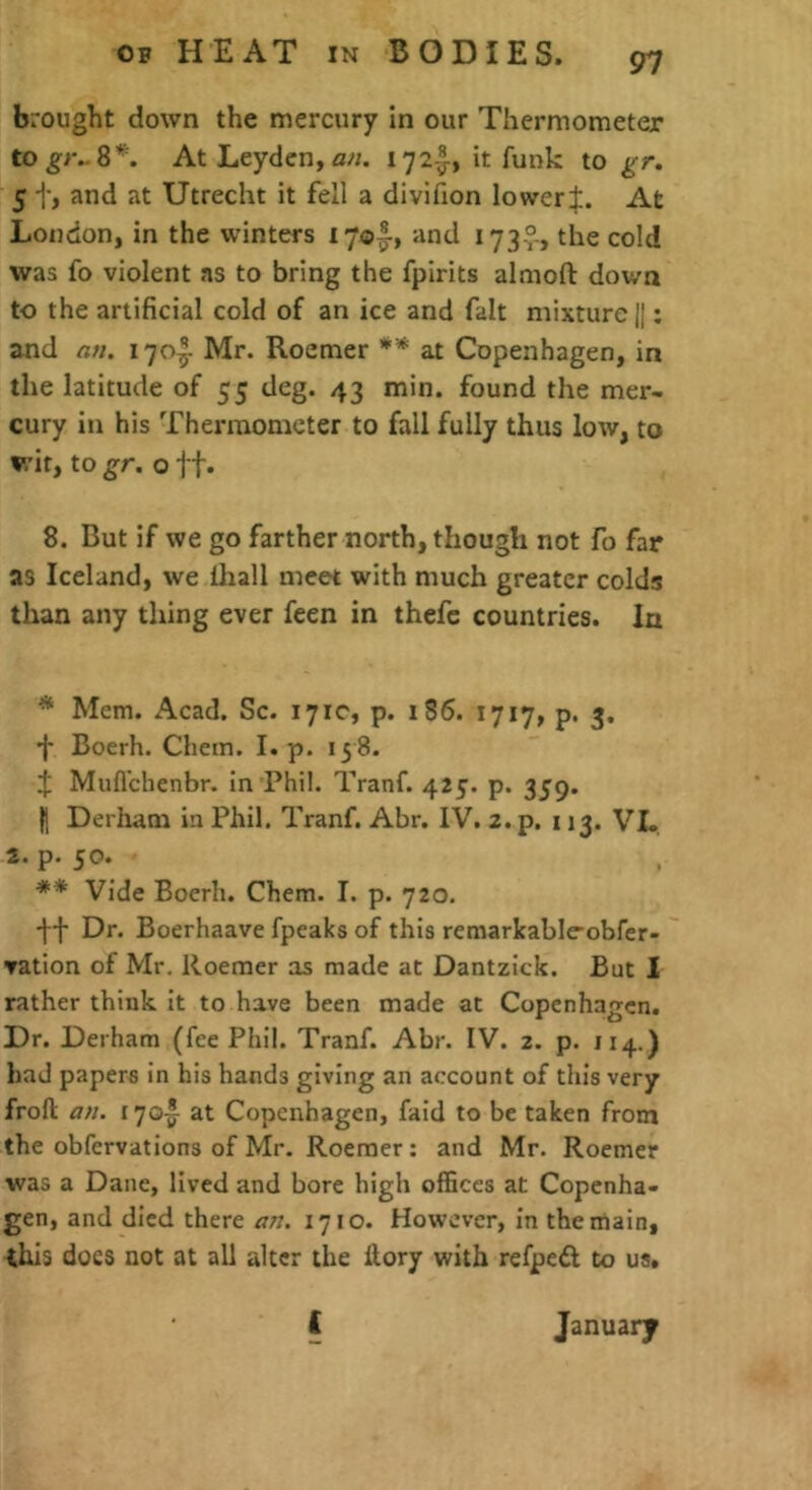 brought down the mercury in our Thermometer At Leyden, 172-^, it funk to gr, 5 t, and at Utrecht it fell a divifion loweri. At London, in the winters i7o|-, and I73v> the cold was fo violent as to bring the fpirits almoft down to the artificial cold of an ice and fait mixture H: and ati. 170^ Mr. Roemer ** at Copenhagen, in the latitude of 55 deg. 43 min. found the mer- cury in his Thermometer to fall fully thus low, to wit, to gr. o If. 8. But if we go farther north, though not fo far as Iceland, we lhall meet with much greater colds than any thing ever feen in thefc countries. In ^ Mem. Acad. Sc. 171c, p. 186. 1717, p. 3. f Boerh. Chem. I. p. 13 8. J Mufl'chenbr. in Phil. Tranf. 423. p. 339. H Derham in Phil. Tranf. Abr. IV. 2. p. 113. VL. 2. p. 50. ** Vide Boerh. Chem. I. p. 720. Dr. Boerhaave fpeaks of this remarkable-obfer- vation of Mr, Roemer as made at Dantzick. But 1 rather think it to have been made at Copenhagen. Dr. Derham (fee Phil. Tranf. Abr. IV. 2. p. 114.) had papers in his hands giving an account of this very frofl: an. 170-^ at Copenhagen, faid to be taken from the obfervations of Mr. Roemer : and Mr. Roemer was a Dane, lived and bore high offices at Copenha- gen, and died there an. 1710. However, in the main, ihis does not at all alter the llory with refpeft to us, ( January