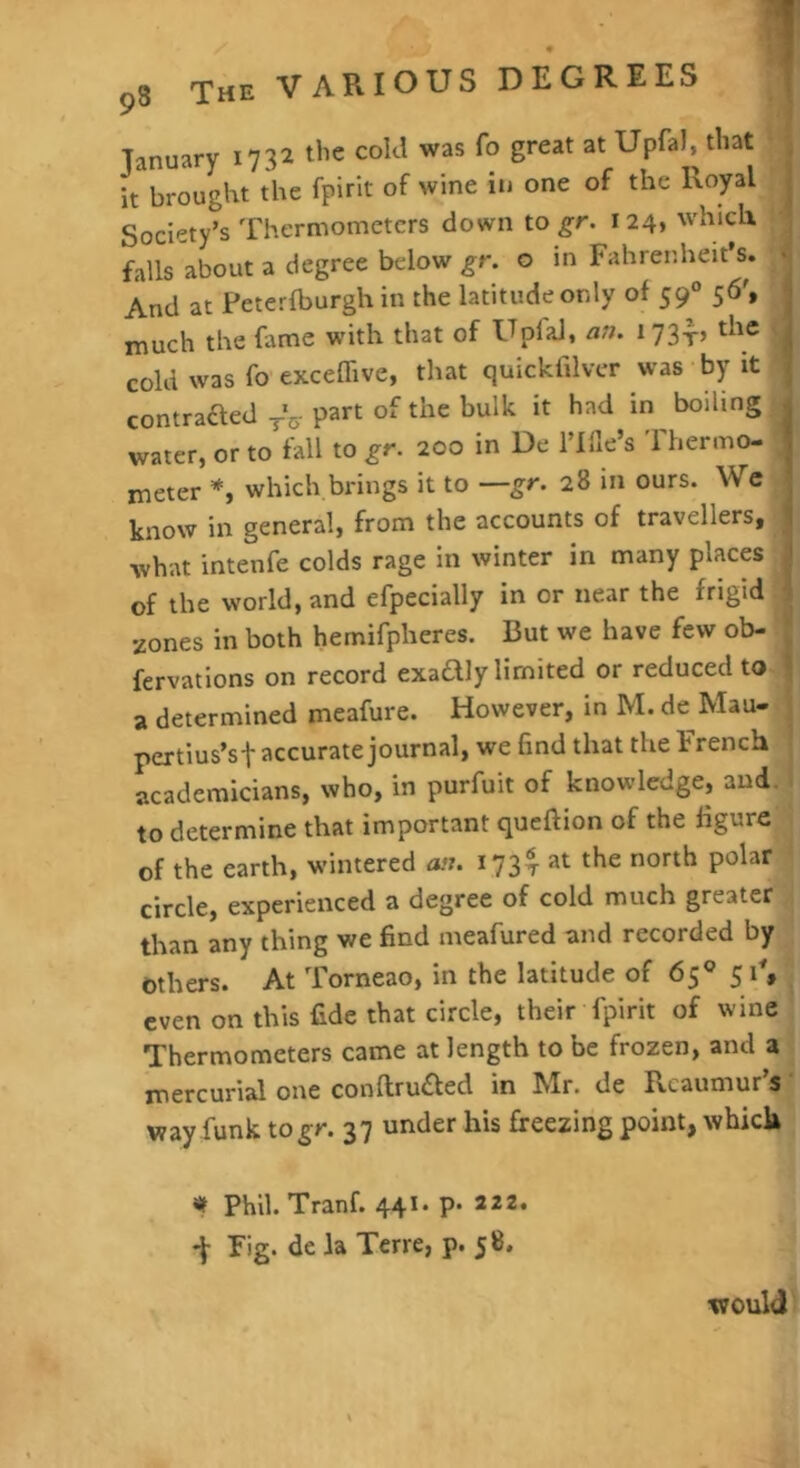 January 1732 the cold was fo great at Upfal, that H it brought the fpirit of wine in one of the Society’s Thermometers down to gr. 124, which ^ falls about a degree below gr. o in Fahrenheit’s. 4 And at Peterfburgh in the latitude only of 59 56’, much the fame with that of Upial, an. 173-^? the |B cold was fo exceflive, that quickfilver was by it T contraaed-j-V part of the bulk it had in boiling jj water, or to fall to gr. 200 in De i’llle’s 'Fhermo- ■ meter which.brings it to —gr. 28 in ours. We|« know in general, from the accounts of travellers, 3 what intenfe colds rage in winter in many places fl of the world, and efpecially in or near the frigid » zones in both hemifpheres. But we have few ob- fervatlons on record exadly limited or reduced to.I a determined meafure. However, in M. de Mau- I pertius’sf accurate journal, we find that the French J academicians, who, in purfuit of knowledge, audll to determine that important queftion of the figure! of the earth, wintered an. 173^ at the north polar! circle, experienced a degree of cold much greater! than any thing we find meafured and recorded by - Others. At Torneao, in the latitude of 65® 51% even on this fide that circle, their fpirit of wine Thermometers came at length to be frozen, and a mercurial one con{lru£led in Mr. de Rcaumur’si way funk to gr. 37 under his freezing point, which t Phil. Tranf. 441* P* 222* •J Fig. de la Terre, p. 58. would*