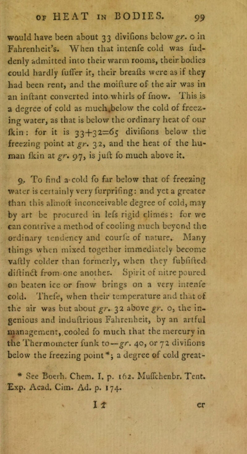 would have been about 33 divifions belowgr. o in Fahrenheit’s. When that intenfe cold was fud- denly admitted into their warm rooms, their bodies could hardly I'ufFer it, their breads were as if they had been rent, and the moifture of the air was in an inftant converted into whirls of fnow. This is a degree of cold as much.below the cold of freez- ing water, as that is below the ordinary heat of our fkin: for it is 33+32=65 divifions below the freezing point at gr. 32, and the heat of the hu- man Ikin at gr. 97, is juft fo much above it. 9.. To find a-cold fo far below that of freezing water is certainly very furprifing: and yet a greater than this alinolt inconceivable degree of cold, may by art be procured in lefs rigid climes: for we can contrive a method of cooling much beyond the ordinary tendency and courl'e of nature. INIany things when mixed together immediately become vaftly colder than formerly, when they fubfifted diftincf from one another- Spirit of nitre poured on beaten ice or fnow brings on a very intenfe cold. Thefe, when their temperature and that of the air was but about gr. 32 above gr. o, the in- genious and induftrious Fahrenheit, by an artful management, cooled fo much that the mercury in the Thermometer funk to—gr. 40, or 72 divifions below the freezing point*; a degree of cold great- * See Boerh. Chem. I. p. 162. Muflehenbr. Tent. Exp. Acad. Cim. Ad. p. 174. I t er
