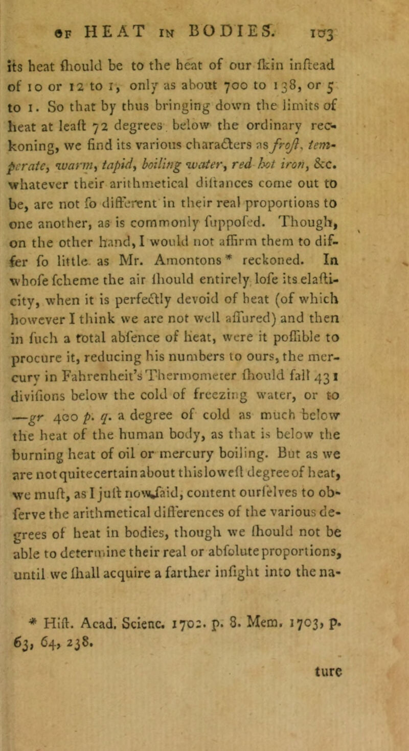 its heat fliould be to the heat of our fkin inflead of lo or 12 to I, only as about 700 to 138, or 5 to 1. So that by thus bringing down the limits of heat at lead 72 degrees below the ordinary rec- koning, we find its varioiis chara£lers as froji^ tern- pcratCi wann^ tapid^ boilitig water^ red Ix/t iron, &c. whatever their arithmetical diltances come out to be, are not fo different in their real proportions to one another, as is commonly fiippofed. Though, on the other band, I would not affirm them to dif- fer fo little as Mr. Amontons * reckoned. In whofe fcheme the air iliould entirely lofe its elafti- city, when it is perfectly devoid of heat (of which however I think we are not well affured) and then in fuch a Total abfence of beat, were it poflible to procure it, reducing his numbers to ours, the mer- cury in Fahrenheit’s Thermometer fliould fall 431 divifions below the cold of freezing water, or to —gr 400 p. q. a degree of cold as much below the heat of the human body, as that is below the burning heat of oil or mercury boiling. But as we are not quitecertain about thisloweff degree of heat, we muff, as I juff no\^^Jaid, content ourfelves to ob- ferve the arithmetical differences of the various de- grees of heat in bodies, though we Ihould not be able to determine their real or abfoluteproportions, until we lhall acquire a farther infight into the na- * Hift. Acad. Sclenc. 170a. p. 8. Mem. 1703, p. 63, 64, 238. ture