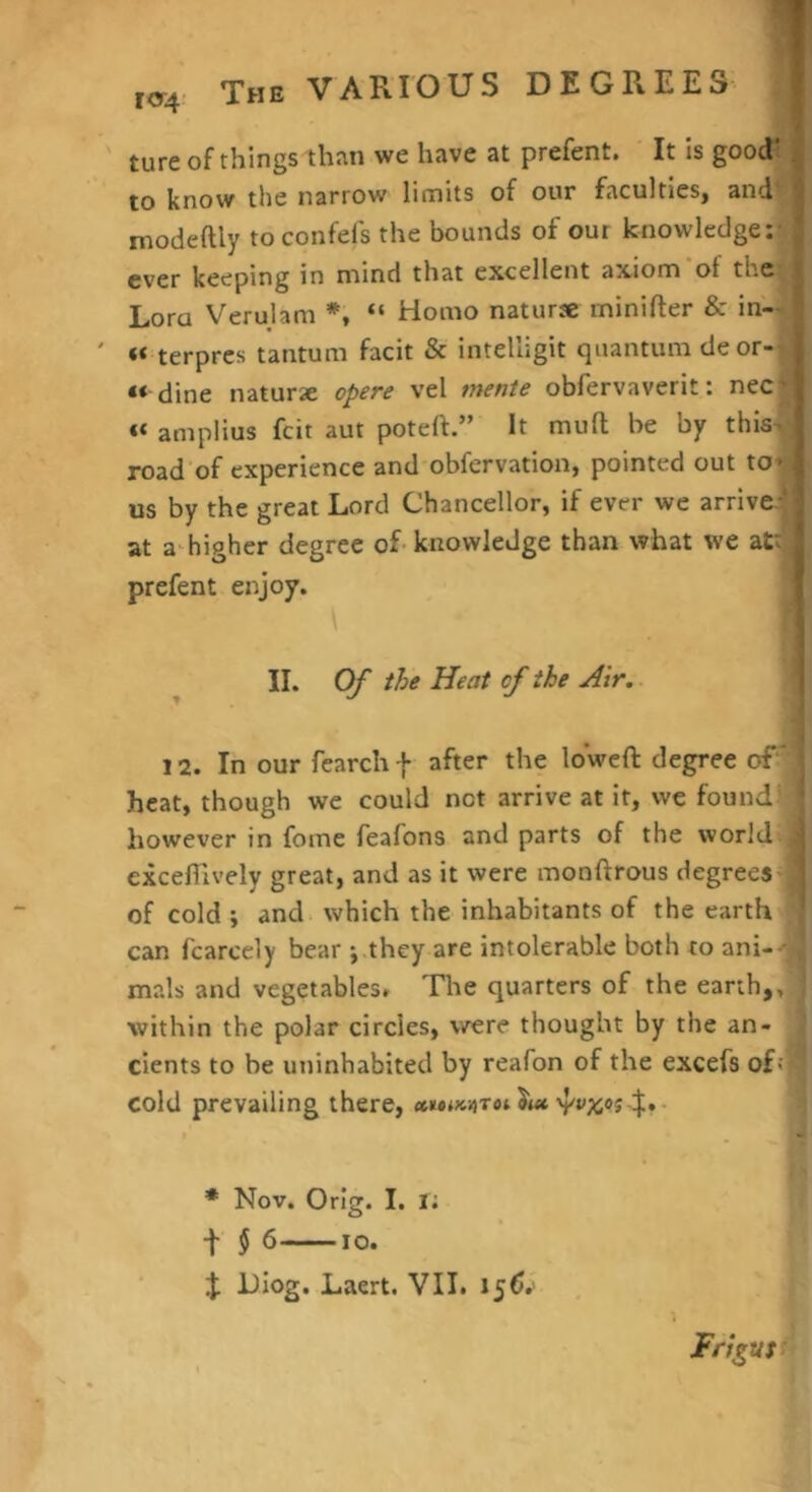 ture of things than we have at prefent. ' It is goodt I to know the narrow limits of our faculties, and''! modeftly to confefs the bounds of our knowledge; -1 ever keeping in mind that excellent axiom of the Lora Verulam *, “ Homo natur* minifter & in— «< terpres tantum facit & intelligit quantum deor- « dine naturae opere vel mente obfervaverit: nec^ « amplius feit aut poteft.” It muft be by this^ road of experience and obfervation, pointed out to^ us by the great Lord Chancellor, if ever we arrive.-* at a-higher degree of-knowledge than what we attj prefent enjoy. II. Of the Heat of the Air. 12. In our fearchf after the loweft degree of* heat, though we could not arrive at it, we found however in fome feafons and parts of the world ; excefTively great, and as it were monftrous degrees ‘ of cold ; and which the inhabitants of the earth can fcarcely bear ; they are intolerable both to ani- - mals and vegetables. 'Flie quarters of the earth,, ’ within the polar circles, were thought by the an- cients to be uninhabited by reafon of the excefs ofn cold prevailing there, awiMToi • * Nov. Orig. I. i; f 5 6 10. J Diog. Laert. VII. 156.’