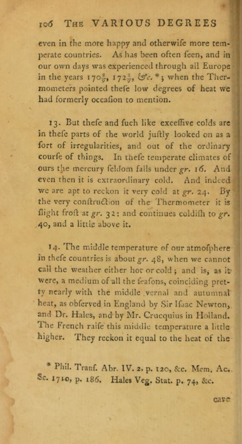 even in the more happy anti otherwife more tern- | perate countries. As has been often feen, and in ' I our own days was experienced through ail Europe I in the years lyo-^, when the Ther- mometers pointed thefe low degrees of heat we had formerly occafion to mention. 13. But thefe and fuch like exceflive colds are in thefe parts of the world juftly looked on as a . fort of irregularities, and out of the ordinary courfe of things. In thefe temperate climates of ours the mercury feldom falls under 16. And even then it is extraordinary cold. And indeed we are apt to reckon it very cold at gr. 24. By the very' conftru£lion of the Thermometer it is | flight froft at gr. 3 2: and continues coidifli to gr. ' 40, and a little above it. 14. The middle temperature of our atmofphere in thefe countries is about 48, when we cannot call dte weather either hoforcold j and is, as it Were, a medium of all the feafons, coinciding pret- ty nearly with the middle vernal and autumnal heat, as obferved in England by Sir Ifiac Newton, and Dr. Hales, and by INlr. Crucquius in Holland. The French raife this middle temperature a little higher. They reckon it equal to the heat of the * Phil. Tranf. Abr. IV. 2. p. T20, &c. Mem. Ac,. 5c. 17 to, p. i86. Hales Veg. Stat. p. 74, &c. cavo