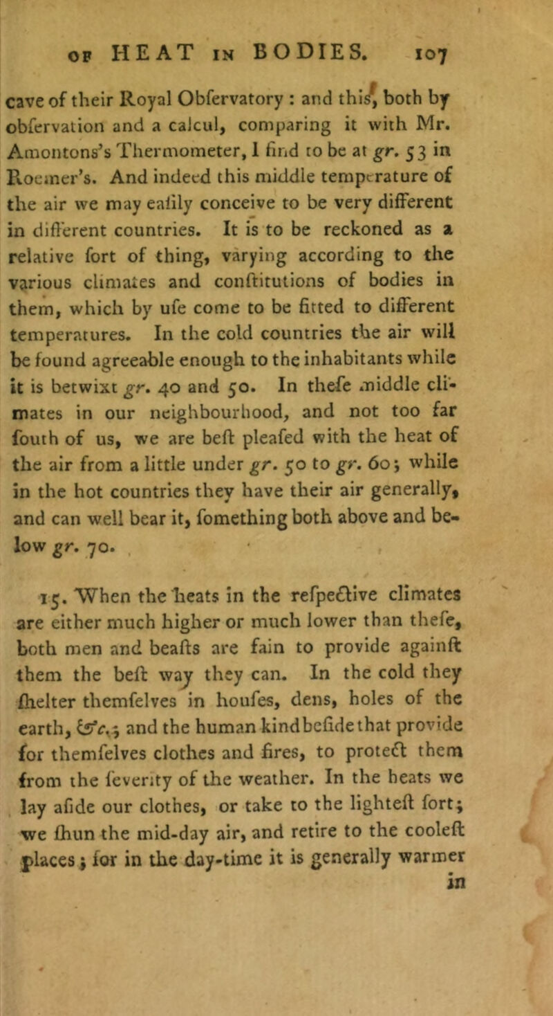 cave of their Royal Obfervatory : and thl^ both by obfervation and a caicul, comparing it with Mr. Amontons’s Thermometer, 1 find to be at gr, 53 in R.oeiner’s. And indeed this middle temperature of the air we may ealily conceive to be very different in different countries. It is to be reckoned as a relative fort of thing, varying according to the various climates and conftitutions of bodies in them, which by ufe come to be fitted to different temperatures. In the cold countries the air will be found agreeable enough to the inhabitants while it is betwixt gr. 40 and 50. In thefe .niddle cli- mates in our neighbourhood, and not too far fouth of us, we are befl pleafed with the heat of the air from a little under gr. 50 to gr. 60 j while in the hot countries they have their air generally, and can well bear it, fomething both above and be- low gr. 70. 15. When the heats in the refpe£llve climates are either much higher or much lower than thefe, both men and beafts are fain to provide againft them the beff way they can. In the cold they fhelter themfelves in houfes, dens, holes of the earth, and the human kindbefidethat provide for themfelves clothes and fires, to protedl them from the feventy of the weather. In the heats we lay afide our clothes, or take to the lighteft fort; we fhun the mid-day air, and retire to the cooleft places; for in the day-time it is generally warmer