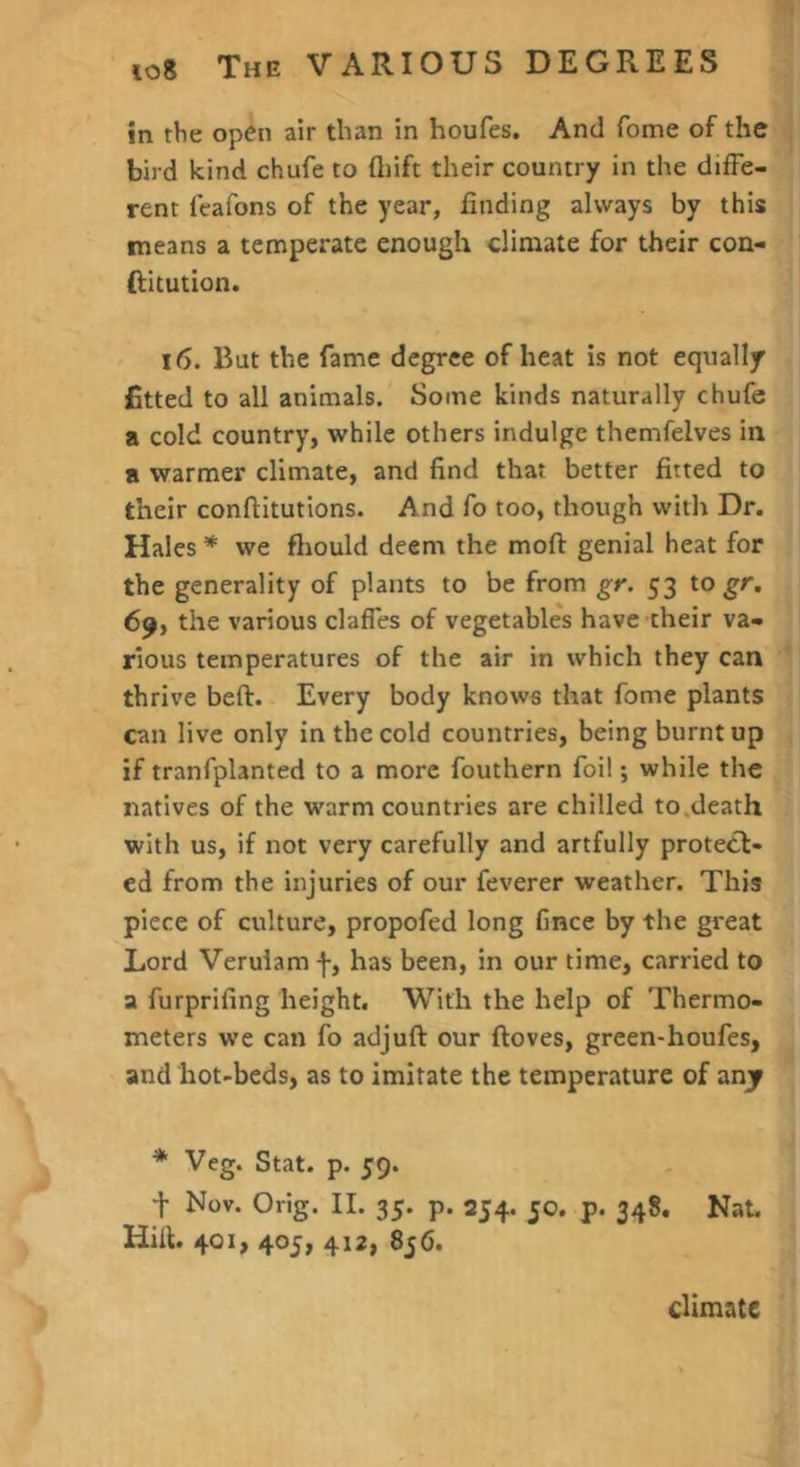 in the open air than in houfes. And fome of the bird kind chufe to ftiift their country in the diffe- rent Icafons of the year, finding always by this means a temperate enough climate for their con- (litution. 16. But the fame degree of heat is not equally fitted to all animals. Some kinds naturally chufe a cold country, while others indulge themfelves in a warmer climate, and find that better fitted to their conffitutions. And fo too, though with Dr. Hales * we fliould deem the moft genial heat for the generality of plants to be from gr. 53 togr. 69, the various claffes of vegetables have their va- rious temperatures of the air in which they can thrive beft. Every body knows that fome plants can live only in the cold countries, being burnt up if tranfplanted to a more fouthern foil; while the natives of the warm countries are chilled to.death with us, if not very carefully and artfully protect- ed from the injuries of our feverer weather. This piece of culture, propofed long fince by the great Lord Verulam f, has been, in our time, carried to a furprifing height. With the help of Thermo- meters we can fo adjuft our ftoves, green-houfes, and hot-beds, as to imitate the temperature of anjf * Veg. Stat. p. 59. t Nov. Orig. II. 35. p. 254. 50. p. 348. Nat. Hifl. 401, 405, 412, 856. climate