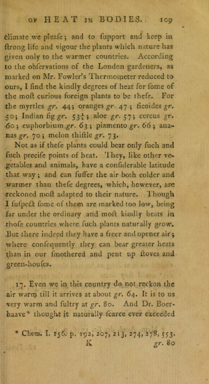 dimnte we pleafe; .and to fupport and keep in ftrong life and vigour the plants which nature has given only to the warmer countries. According to the obfervations of the London gardeners, as marked on Mr. Fowler’s Thermometer reduced to ours, I find the kindly degrees of heat for fome of the moll curious foreign plants to be thefe. For the myrtles gr. 44; oranges 47 ; ficoides 50; Indian fig gr. 53f; aloe gr. 57; ccreus gr. -60 ; euphorbium gr. 63 ; piamento gr. 66 ; ana- nas 70 j melon thiftle ^r. 73. Not as if thefe plants could bear only fuch and fuch precife points of heat. 'Ihey, like other ve- getables and animals, have a confiderable latitude that way; and can fuller the air both colder and warmer than thefe degrees, which, however, are reckoned moll adapted to their nature. I hough I lulped fome of them are marked too low, being far under the ordinary and mofi; kindly heats in thofe countries where fuch plants naturally grow. But there indeed they have a freer anti opener air j where confeqtiently they can bear greater heats than in our fmothered and pent up ftoves and green-houfes. 17. Even we in this country do not reckon the air warn) till it arrives at about gr. 64. It is to us very warm and fultry at gr. 80. And Dr. Boer- haave'* thought it naturally fcarce ever exceeded * Chem. I. 156. p. 207, 213, 274, 278, 553. K gr. 80