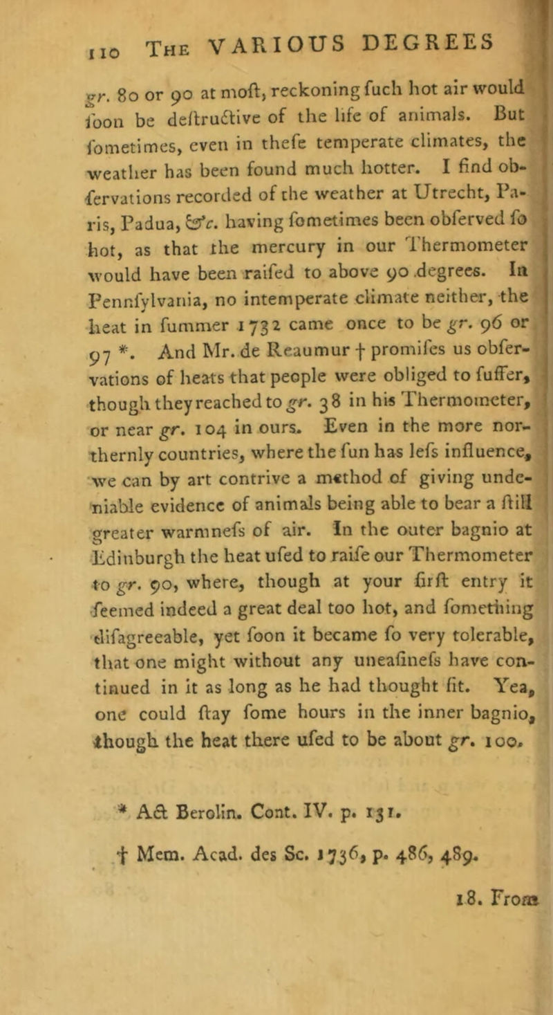 gr. 8o or 90 at moft, reckoning fuch hot air would ; Jbon be de/lruaive of the life of animals. But • fometimes, even in thefe temperate climates, the ^ ■weather has been found much hotter. I find ob- | fervations recorded of the weather at Utrecht, Pa- 1 ris, Padua, ^c. having fometimes been obferved fo hot, as that the mercury in our Thermometer would have been raifed to above yo .degrees. In Pennfylvania, no intemperate climate neither, the heat in fummer 1732 came once to be ^r. 96 or ^■7 *. And Mr. de Reaumur f promifes us obfer- vations of heats that people were obliged to fufFer, though they reached to 38 in his Thermometer, or near gr. 104 in ours. Even in the more nor- | thernly countries, where the fun has lefs influence, ; we can by art contrive a method of giving unde- 1 tiiable evidence of animals being able to bear a flill greater warmnefs of air. In the outer bagnio at Edinburgh the heat ufed to raife our Thermometer to gr. 90, where, though at your firfl: entry it fceined indeed a great deal too hot, and fometiiing difagreeable, yet foon it became fo very tolerable, that one might without any uneafinefs have con- tinued in it as long as he had thought fit. Yea, one could flay fome hours in the inner bagnio, though the heat there ufed to be about g;r. 100, * Berolin. Cont. IV. p. 131. f Mem. Acad, des Sc. 1736, p. 486, 489. 18. From