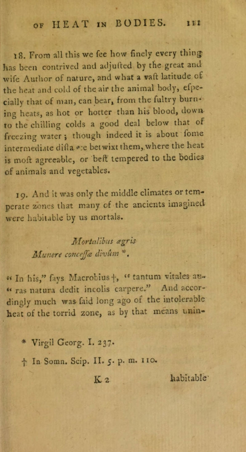 OF 18. From all this we fee how finely every thing- has been contrived and adjuiled by the great and wife Author of nature, and what a vafi: latitude of the heat and cold of the air the animal body, efpe- cially that of man, can bear^ from the fultry burn* ing heats, as hot or hotter than his blood, down to the chilling colds a good deal below that of freezing water \ though indeed it is about fome intermediate difia •'.‘c betwixt them, where the heat is mofi: agreeable, or beft tempered to the bodies of animals and vegetables. 19. And it was only the middle climates or tem- perate zones that many of the ancients imagined were habitable by us mortals. A fort allbits agris Alutiere coticejja divurti *, « In his,” favs Macrobius+, tantum vltales an- ras natura dedit incolis carpere.” And accor- dingly much was ftid long ago ot the intolerable heat of the torrid zone, as by that means unin- * Virgil Georg. I. 237. ■f In Somn. Scip. II. 5- p- m. 110. Iv 2 habitable’