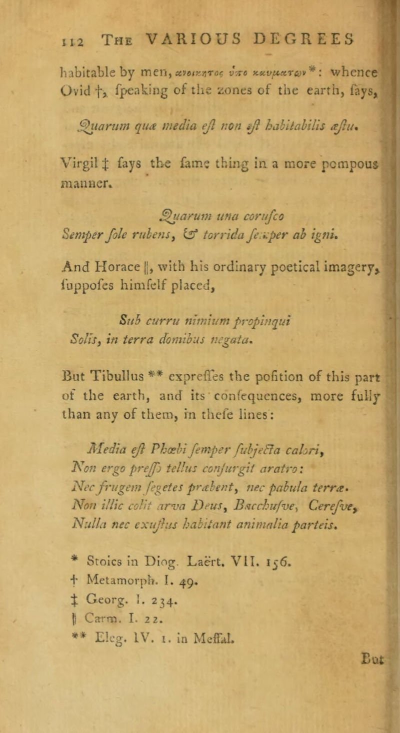 I 112 The various DEGREES habitable by men,avafKATo? uVa Kuvuxruv*i whence Ovid t, f|';eaking of the tiones of the earth, fays, ^lartim qua media ejl non tji habiiahilis ajliu Virgil :j; fays the fame thing in. a more pompous mauticr* ^uarum una corufeo Semper foie ruhenSy ilt torrida Jexper ah igtii. ^ And Horace ||, with his ordinary poetical imagery^ | fuppofes himfelf placed, Stih curru minium prophtqui '' Solis, in terra domihus uegata. I But Tibullus ** exprefles the pofition of this part of the earth, and its confequcnces, more fully than any of them, in thefe lines: Media ejl Phoehi femper fuhjeRa calori, Kon ergo preffo tellus conjurgit aratro: Nec frugem fegetes pr^hgnt, nee pnbtila terra. Non illic colit arva Deus, Bacchufve, CerefuCy Nulla nec exujlus habitant animnlia parteis. * Stoics In Diog, Laert. VII. 156. f Metamorph. I. 49. % Georg. 1. 234. 1) Carm. I. 22. ** Eleg. IV. i. in MefLI. But