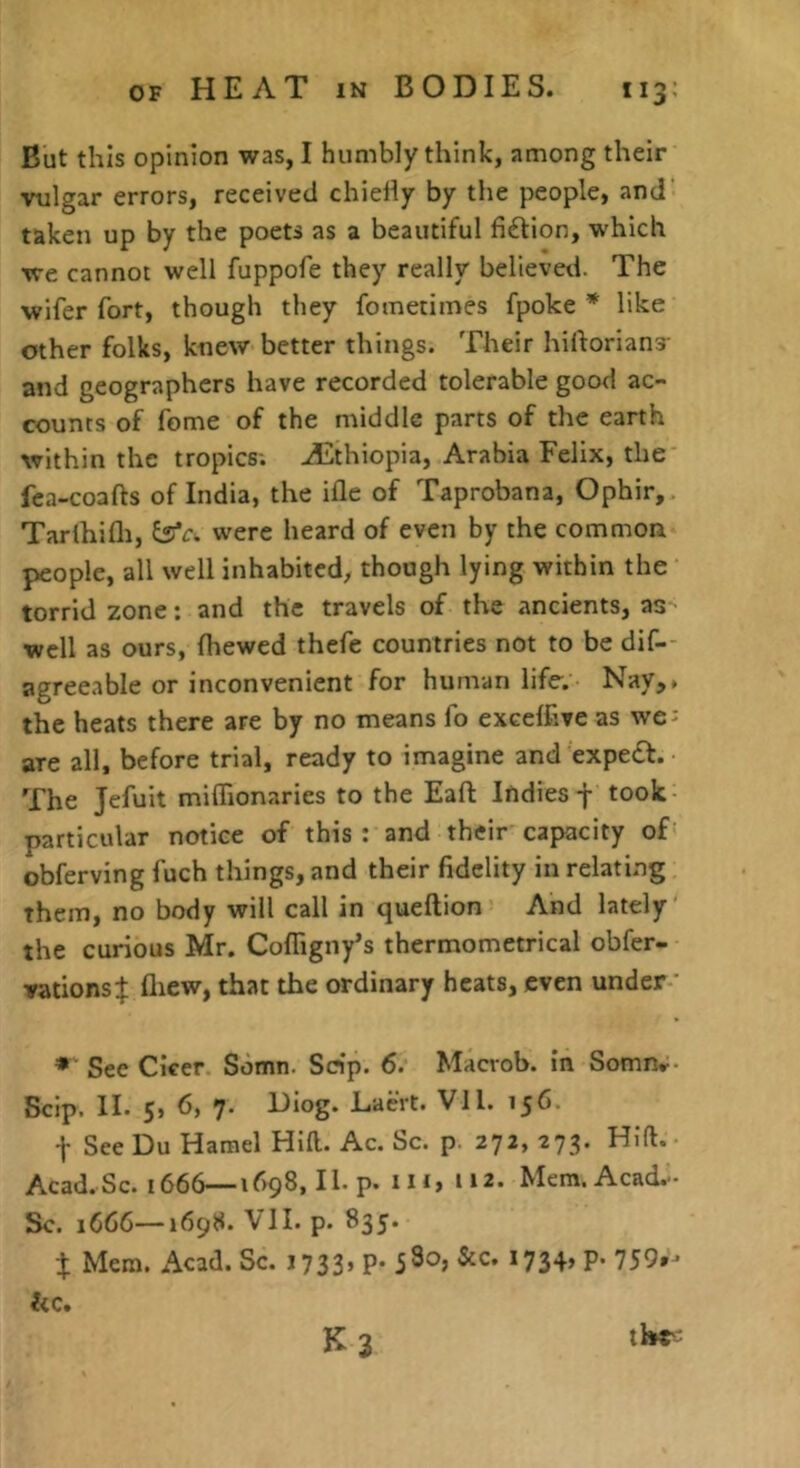 But this opinion was, I humbly think, among their vulgar errors, received chielly by the people, and' taken up by the poets as a beautiful fi£lion, which we cannot well fuppofe they really believed. The wifer fort, though they fometimes fpoke * like other folks, knew better things. Their hiftorians- and geographers have recorded tolerable good ac- counts of feme of the middle parts of the earth within the tropics; ALthiopia, Arabia Felix, the fea-coafts of India, the ifle of Taprobana, Ophir, Tarlhifli, ^c. were heard of even by the common people, all well inhabited, though lying within the torrid zone: and the travels of the ancients, as well as ours, fhewed thefe countries not to be dif- agreeable or inconvenient for human life-. Nay,, the heats there are by no means fo excelfive as we- are all, before trial, ready to imagine and expert. The Jefuit miflionaries to the Eafl: Indies -f took particular notice of this : and their capacity of obferving fuch things, and their fidelity in relating them, no body will call in queftion And lately the curious Mr. Cofligny’s thermometrical obfer- vations:}; fliew, that the ordinary heats, even under ’ See CIcer Somn. Scrip. 6. Macrob. in Somn^- Scip. II. 5, 7* Diog. Liaert. Vll. 156. t See Du Hamel Hill. Ac. Sc. p. 272, 273. Hid. Acad.Sc. 1666—1698, II. p. Ill, 112. Mem.Acad.- Sc. 1666—1698. VH. p. 835. X Mem. Acad. Sc. 1733’ P* *734> P* he, K 3