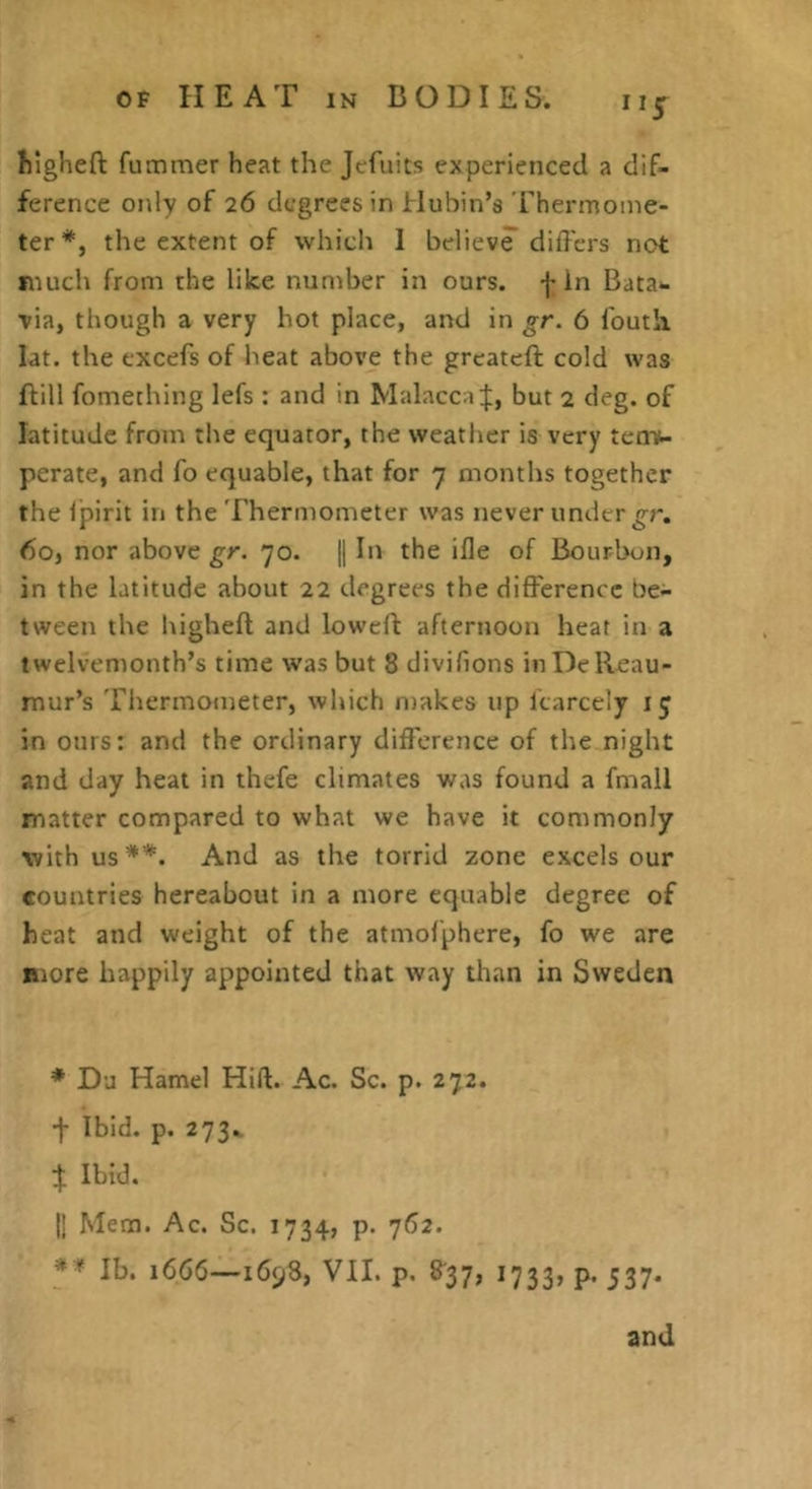 Mgheft fummer heat the Jefuits experienced a dif- ference only of 26 degrees in Hubin’s Thermome- ter*, the extent of which I believe differs not much from the like number in ours, fin Bata- via, though a very hot place, and in gr. 6 Touth lat. the excefs of heat above the grcatcft cold was ftill fomething lefs : and in Malaccaf, but 2 deg. of latitude from the equator, the weather is very tenv- perate, and fo equable, that for 7 months together the Ipirit in the Thermometer was never under 6oj nor above gr. 70. j] In the ifle of Bourbon, in the latitude about 22 degrees the difference be- tween the higheft and loweft afternoon hear in a twelvemonth’s time was but 8 divifions in De Reau- mur’s 'Tliermometer, which iDakes up Icarcely i j in ours: and the ordinary difference of the night and day heat in thefe climates was found a fmall matter compared to what we have it commonly with us**. And as the torrid zone excels our countries hereabout in a more equable degree of heat and weight of the atmolphere, fo we are more happily appointed that way than in Sweden * Da Hamel Hift. Ac. Sc. p. 272. f Ibid. p. 273. f Ibid. II Mem. Ac. Sc. 1734, p. 762. *'* Ib. 1666—1698, VII. p. 8*37, 1733, p. 537. and