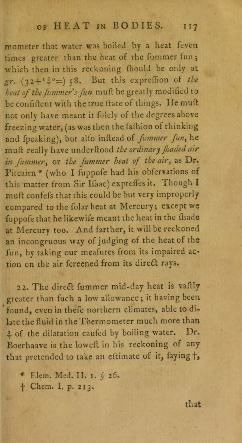 momcter that water was boiled by a heat feven times greater than the heat of the fummer iun ; which then in this reckoning hioulJ be only at gy, (32+*4°—) expredion of t/^e heat of the fummer s fun muft be greatly modified to be confiflent with the true fiate of things. He muft not only have meant it fi'lely of the degrees above freezing water, (as was then the fafliion of thinking and fpeaking), but alio inftead of fummer fun^ he muft really have underftood the ordinary Jirnded air in fummer, or the fummer heat of the air, as Dr. Pitcairn’* (who I luppofe had his obfervations of this matter from Sir Ilaac) exprcfles it. Though I muft confefs that this could be but very improperly compared to the folar heat at Mercury; except we fuppofe that he likewife meant the heat in the fliade at Mercury too. And farther, it will be reckoned an incongruous way of judging of the heat of the fun, by taking our meafures from its impaired ac- tion on the air fereened from its dirc<Sl rays. 22. The clire^l fummer mid-day heat is vaftly greater than fuch a low allowance; it having been found, even in thefe northern climates, able to di- late the fluid in the 'i'hermometer much more than ^ of the dilatation caufed by boiling water. Dr. Boerhaave is the loweft in his reckoning of any that pretended to take an eftimate of it, faying f, * F.lem. Med. II. 1. § 26. f Chem. I. p. 213. that