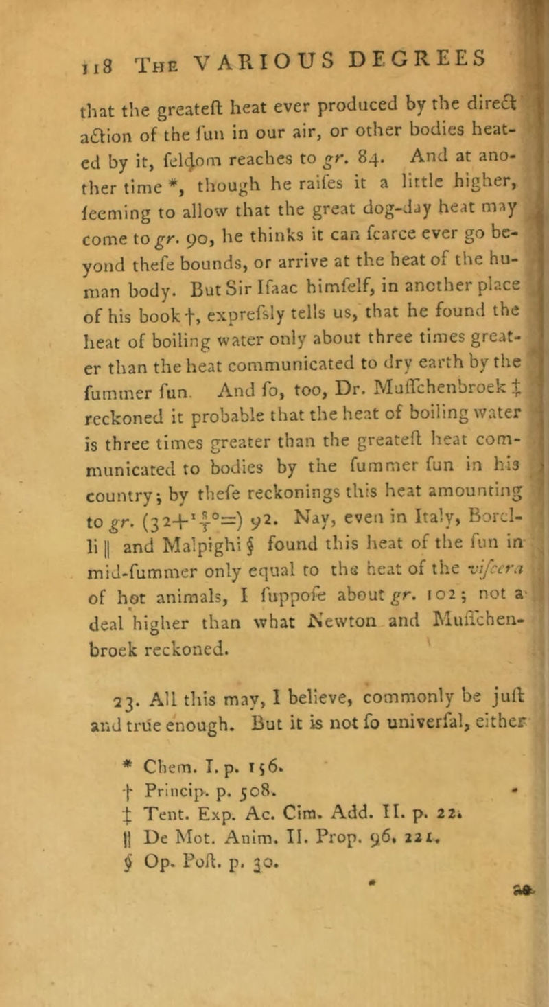 ii8 The VARIOUS DEGREES ,] that the greateft heat ever produced by the direct j aaion of the lun in our air, or other bodies heat- > cd by it, fel^om reaches to gr. 84. And at ano- ther time *, though he raifes it a little higher, leeming to allow that the great dog-day heat may ^ come to gf- 90, he thinks it can fcarce ever go be- yond thefe bounds, or arrive at the heat of the hu- man body. But Sir Ifaac himfelf, in another place of his bookt, exprefsiy tells us, that he found the heat of boiling water only about three times great- er than the heat communicated to dry earth by the fummer fun. And fo, too. Dr. IMuffchenbroek iji reckoned it probable that the heat of boiling water is three times greater than the greateft heat com- municated to bodies by the fummer fun in his country, by thefe reckonings this heat amounting to gr. (32+*-f°=) 92. Nay, even in Italy, Borcl- li II and Malpighi § found this heat of the fun in mid-fummer only equal to the heat of the vifeera of hot animals, I fuppofe about 102; not a- deal higher than what Newton and Muflehen- broek reckoned. 23. All this may, I believe, commonly be juft: and ti'iie enough. But it is not fo univerfal, either * Chem. I. p. 156. -j- Priiicip. p. 508. « f Tent. Exp. Ac. Cira. Add. II. p. 22, 11 De Mot. Anim. II. Prop. 96, 221. $ Op. Port. p. 30.