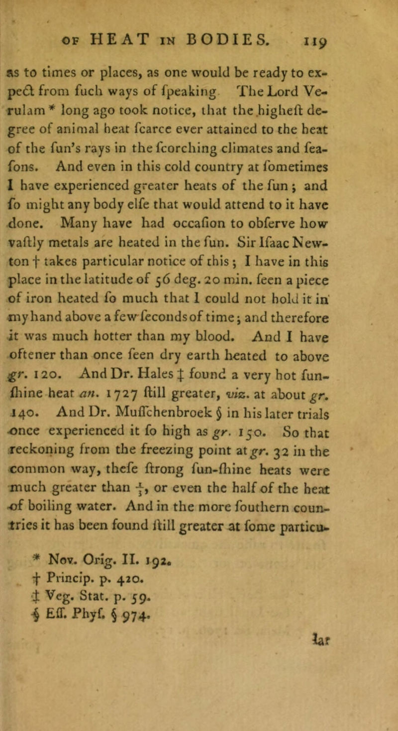 Rs to times or places, as one would be ready to ex- pedt from fuch ways of fpeaking The Lord Ve- rulam* long ago took notice, that the highefi: de- gree of animal heat fcarcc ever attained to the heat of the fun’s rays in the fcorching climates and fea- fons. And even in this cold country at fometimes I have experienced greater heats of the fun ; and fo might any body elfe that would attend to it have done. Many have had occafion to obferve how vaftly metals are heated in the fun. Sir Ifaac New- ton t takes particular notice of this; I have in this place in the latitude of 56 deg. 20 min. fecn a piece of iron heated fo much that 1 could not hold it in my hand above a few-fccondsof time; and therefore it was much hotter than my blood. And 1 have oftener than once feen dry earth heated to above 120. And Dr. Hales | found a very hot fun- fliine heat afi. 1727 ftill greater, viz. at about gr. J40. And Dr. MulTchenbroek § in his later trials e>nce experienced it fo high as gr. 150. So that reckoriing from the freezing point ztgr. 32 in the common way, thefe ftrong fun-fliine heats were much greater than -f, or even the half of the heat -of boiling water. And in the more fouthern coun- tries it has been found Hill greater at feme particu- * Nov. Orig. II. 192. ■f Princlp. p. 420. J Veg. Stat. p. 59. Eff. Phyf. § 974, laf