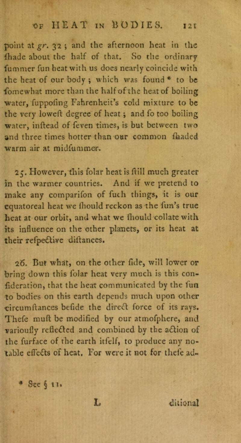 point at gr. 32 ; and the afternoon heat in the lhade about the half of that. So the ordinary fummer fun heat with us does nearly coincide xvith the heat of our body ; which was found * to be ibinewhat more than the half of the heat of boiling water, fuppofing Fahrenheit’s cold mixture to be the very lowefl degree of heat j and fo too boiling water, inftead of feven times, is but between two and three times hotter than our common fkaded w^arm air at midfutnmer. 25. However, this folar heat is Hill much greater in the warmer countries. And if we pretend to make any comparifon of fuch things, it is our cquatoreal heat we fliould reckon as the fun’s true heat at our orbit, and what we fliould collate with its influence on the other planets, or its heat at their refpe£llvc diftances. 26. But wh^t, on the other fide, will lower or bring down this folar heat very much is this con- fideration, that the heat communicated by the fun to bodies on this earth depends much upon other circumftances befide the dtrecfl: force of its rays. Thefe muft be modified by our atmofphere, and varioufly refledled and combined by the a£lion of the furface of the earth itfclf, to produce any no- table effedts of heat. For were it not for thefe ad- * See §11. L ditional