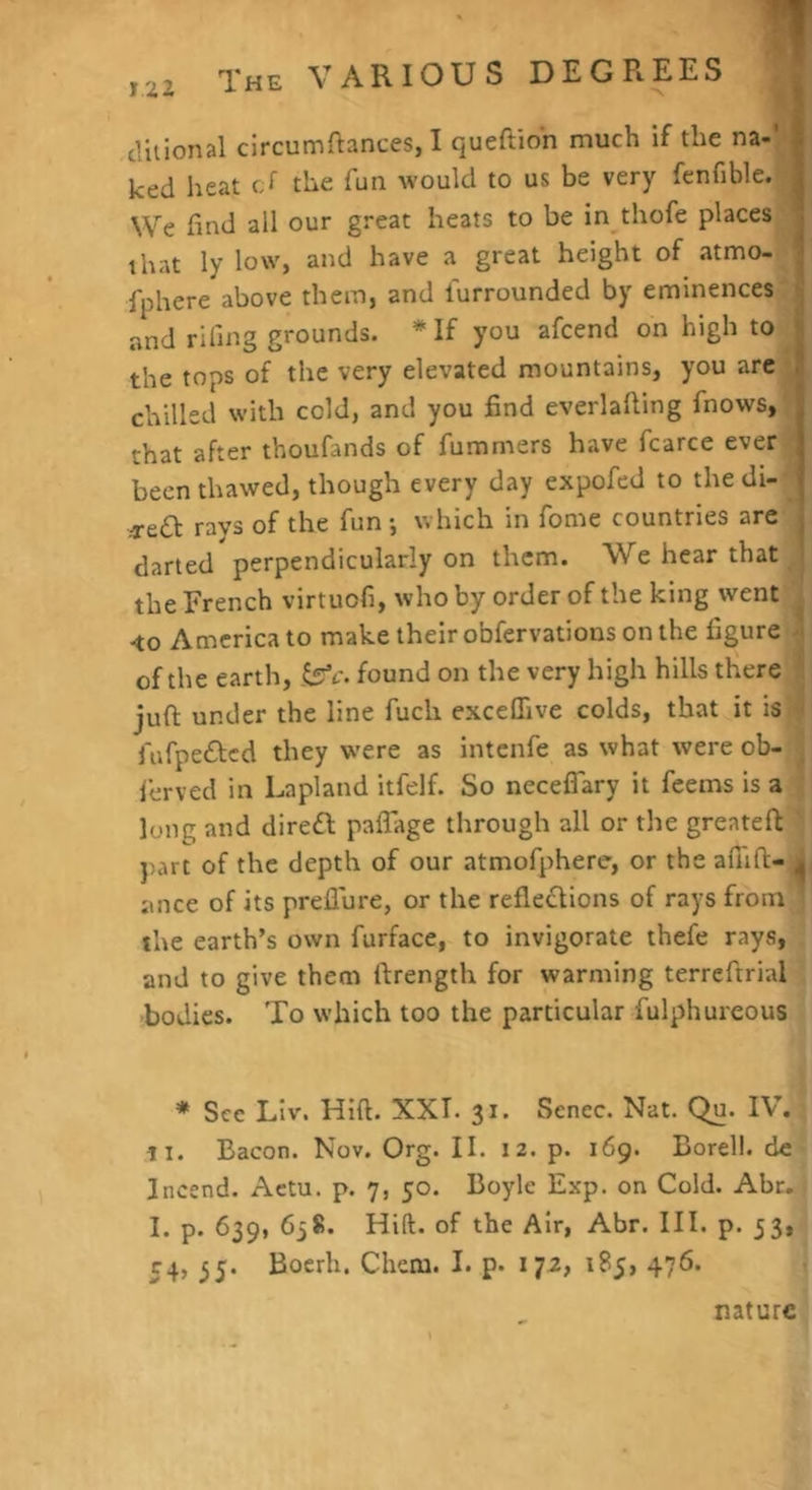 duional circumftances, I queftion much if the na-/* ked heat cJ the fun would to us be very fenfible. We find all our great heats to be in thofe places that ly low, and have a great height of atmo- fphere above them, and furrounded by eminences and riling grounds. * If you afcend on high to ^ the tops of the very elevated mountains, you arc j chilled with cold, and you find everlafiing fnows, that after thoufands of fummers have fcarce ever •; been thawed, though every day expofed to the di- .-rea rays of the fun •, which in fome countries arc darted perpendicularly on them. W^e hear that | the French virtuofi, who by order of the king went I <0 America to make their obfervations on the figure 4 of the earth, ^c. found on the very high hills there t juft under the line fuch excelTive colds, that it is 4 fiifpedbcd they w’ere as intenfe as what were ob- ■ lerved in Lapland itfelf. So neceflary it feems is a ■ long and direiR paflage through all or the greateft ’ })art of the depth of our atmofphere, or the afiift- L ance of its prellure, or the refleclions of rays from ^ the earth’s own furface, to invigorate thefe rays, and to give them ftrength for warming terreftrial -bodies. To which too the particular fulphureous * Sec Liv. Hift. XXI. 31. Senec. Nat. Qu. IV. ti. Bacon. Nov. Org. II. 12. p. 169. Borell. de Incend. Actu. p. 7, 50. Boyle Exp. on Cold. Abr. I. p. 639, 638. Hift. of the Air, Abr. III. p. 33, 54, 35. Boerh. Chcm. I. p. 172, 185, 476. nature