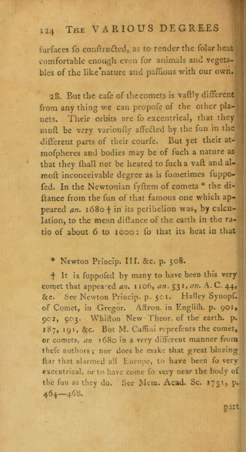 The various’DEGREES H iurfaces To condruftcd, as ro render the folarheafe* comfortable enough even for animals and vegeta-^B bles of the like'nature and paffions with our own.^j 2 8. But the cafe of the comets is vaftly differentM from any thing we can propofe of the other pla-j nets. Their orbits are fo excentrical, that they* mud be very varioufly affefled by the fun in the® different parts of their courfe. But yet their at-J niofpheres and bodies may be of fuch a nature that they (hall not be heated to fuch a vaft and al-jl mod inconceivable degree as is fometimes fuppo-w fed. In the Newtonian fyftem of comets * the ffance from the fun of that famous one which ^p- || peared an. 1680 f in its perihelion was, by calcu-lj lation, to the mean diftance of the earth in the tio of about 6 to 1000: fo that its heat in that ^ ^ Newton Princip. HI. &c. p. 508. * •f It is fuppofed by many to have been this very| comet that appealed an. 1106, an, 53 i| an. A. C. 44, &c. See Newton Princip. p. 5ci. Halley Synopf.l? of Comet, in Gregor. Altron. in Englilh. p. 901, 902, 903. Whidon New-Theor. of the earth, p. 187, 191, &c. But M. Caffinl reprefents the comet,' or comets, an 1680 in a very different manner from thefe authors; nor does he make that great blazing j ftar that alarmed all Kurope, to have been fo very ' excentrical, or to Irave come fo very near the body of the fun as they do. See Mein. Acad. Sc. J73*> P*' 464.—468» '. part I