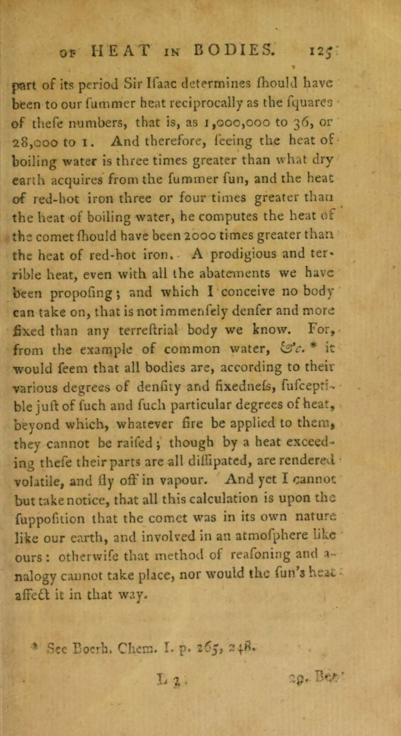 part of its period Sir Ifaac determines flmul J have been to our fummer heat reciprocally as the fquarcs of thefe numbers, that is, as 1,000,000 to 36, or 28,000 to I. And therefore, I'eeing the heat of boiling water is three times greater than what dry earth acquires from the fummer fun, and the heat of red-hot iron three or four times greater than the heat of boiling water, he computes the heat of the comet fhould have been 2000 times greater than the heat of red-hot Iron. A prodigious and ter- rible heat, even with all the abatements we have been propofing; and which I conceive no body can take on, that is not immenfcly denfer and more fixed than any terreftrial body we know. For, from the example of common water, ^c. * it would feeni that all bodies are, according to their various degrees of denfiiy and fixednefs, fufeepti- ble juft of fuch and fuch particular degrees of heat, beyond which, whatever fire be applied to them, they cannot be raifed; though by a heat exceed- ing thefe their parts arc all dilfipatcd, are rendered volatile, and fly oft'in vapour. And yet I cannot but take notice, that all this calculation is upon the fuppofuion that the comet was in its own nature like our earth, and involved in an atmofphere like ours: otherwife that method of reafoning and a- nalogy cannot take place, nor would the fun’s heai. affeQ it in that way. * See Doerh. Chem. I. p. Lz-
