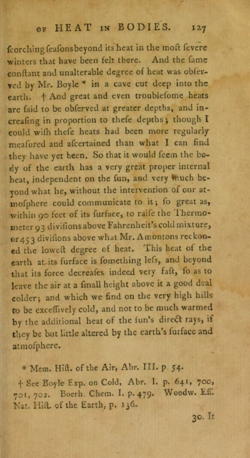 fcorchingfeafonsbeyond its heat in the moft fevere Vinters that have been felt there. And the fame conflant and unalterable degree of heat was obfer- ved by Mr. Boyle * in a cave cut deep into the earth, f And great and even troublel’ome heats are faid to be obferved at greater depths, and in- creafing in proportion to thefe depths j though I could wilh thefe heats had been more regularly meafured and afeertained than what I can find they have yet been. So that it would feem the bo- dy of the earth has a very great proper internal heat, independent on the fun, and very Inuch be- yond what he, without the intervention of our at- mofphere could communicate to it; fo great as, within 90 feet of its furface, to raife the 'Ihermo- meter 93 divifions above Fahrenheit’s cold mixture, or453 divilions above what Mr. Amontons reckon- ed the lowed degree of heat. This heat of the earth at. its furface is fomething lefs, and beyond that its force decreafes indeed very fad, fo as to leave the air at a fmall height above it a good deal colder; and which we find on the very high hills to be exceffively cold, and not to be much warmed by the additional heat of the lun’s direifl rays, if they be but little altered by the earth’s furface and atmofphere. * Mem. Hift. of the Air, Abr. TIL p 54. See Bcvyle Exp. on Cold, Abr. I. p. 641, ’joot ^ot, 702. Boerh. Chem. I. p. 479* Woodw. tfl. Nat. Hid. of the Earth, p. 136. 30. If