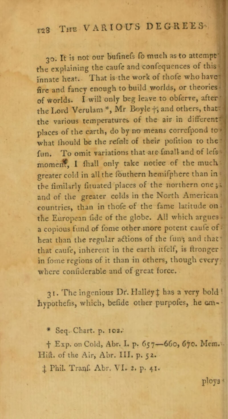 nS 30. It is not our Sufinefs To much as to attempt' die explaining the caufe and confequences of this ^ innate heat. That is the work of thofe who havci fire and fancy enough to build worlds, or theories • of worlds. I will only beg leave to obferve, after’ the Lord Verulam *, Mr Boyle-f, and others, thatt ■ the various temperatures of the air in different^! places of the earth, do by no means correfpond to- what Ihould be the refnlt of their polition to the • fun. To omit variations that atefmalland of lefs ' momerff, I fliall only take notice of the much - greater cold in all the fouthern hemifphere than in « the liinilarly lituated places of the northern one;; and of the greater colds in the North American ’ countries, than in thofe of the fame latitude on- the European fide of the globe. All which argues • a copious fund of fome other-more potent caufe of • heat than the regular adlions of the I'uiv; and that' that caufe, inherent in the earth itfcif, is ftrongcr' in fome regions of it than in others, though every/ where confiderable and of great force. 31. The ingenious Dr'. Halley:!; has a very bold ! hypothefis, which, befide other purpofes, he om- • * Seq.'Chart, p. 102.' ■f* Exp. on Cold, Abr. I. p. 657--660, 6^0. Mcm.'- Hift. of the Air, Abr. III. p. 52. !: Phil. Tranf. Abr. VI» 2. p. 41. ploys *