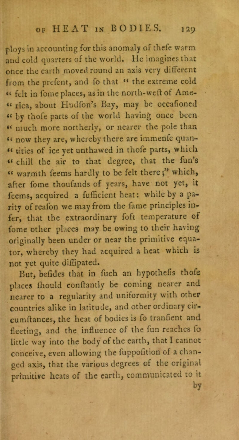 ploys In accounting for this anomaly of thefe warm and cold quarters of the world. He imagines that once the earth moved round an axis very different from the prefent, and fo that “ the extreme cold “ felt in foine places, as in the north-welf of Anie- “ rica, about Hudfon’s Bay, may be occafioned « by thofe parts of the world having once been ** much more northerly, or nearer the pole than “ now they are, whereby there are immenfe quan- “ titles of ice yet unthawed in thofe parts, which chill the air to that degree, that the fun’s “ warmth feems hardly to be felt there*,” which, after foine thoufands of years, have not yet, it feems, acquired a fufficient heat: while by a pa- rity of reafon we may from the fame principles in- fer, that the extraordinary foft temperature of fome other places may be owing to their having originally been under or near the primitive equa- tor, whereby they had acquired a heat which is not yet quite diffipated. But, befides that in fuch an hypothelis thofe places Ihould conflantly be coming nearer and nearer to a regularity and uniformity with other countries alike in latitude, and other ordinary cir- cumflances, the heat of bodies is fo tranfient and fleeting, and the influence of the fun reaches fo little way into the body of the earth, that I cannot conceive, even allowing the fuppofition of a chan- ged axis, that the various degrees of the original primitive heats of the earth, comnuinicalcd to it by