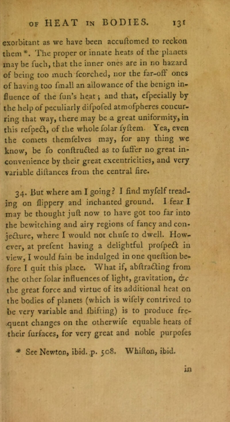 exorbitant as we have been accuftomed to reckon them *. rhe proper or innate heats of the planets may be fuch, that the inner ones are in no hazard of being too much fcorched, nor the far-off ones of having too fmall an allowance of the benign in- fluence of the fun’s heat; and that, efpecially by the help of peculiarly difpofed atmofpheres concur- ring that way, there may be a great uniformity, in this refpe£f, of the whole folar fyffem. Yea, even the comets themfelvcs may, for any thing we know, be fo conftrudled as to fuffer no great in- convenience by their great excentricities, and very variable dilfances from the central fire. 34. But where am I going? I find myfelf tread- ing on flippery and inchanted ground. I fear I may be thought juft now to have got too far into the bewitching and airy regions of fancy and con- jeclure, where I would not chufe to dwell. How- ever, at prefent having a delightful profpeifl in view, I would fain be indulged in one queftion be- fore I quit this place. What if, abftratling from the other folar influences of light, gravitation, 6c the great force and virtue of its additional heat on the bodies of planets (which is wifely contrived to be very variable and Ihifting) is to produce fre- quent changes on the otherwife equable hears of their furfaces, for very great and noble purpofes ■* See Newton, ibid..p. 508, Whifton, ibid. in