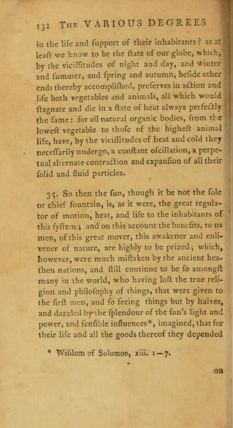 I3i in the life and fupport of their inhabitants ? as at leaft we know to be the ftate of our globe, which, by the viciflitudes of night and day, and Winter and fummer, and fpring and autumn, befide other ^ ends thereby accomplifhed, preferves in a£lion and life both vegetables and animals, all which would Ragnate and die in a ftate of heat always perfedly the fame: for all natural organic bodies, from the loweft vegetable to thofe of the higheft animal \ life, have, by the viciflitudes of heat and cold they ' neceflarily undergo, a conftant ofcillation, a perpe- I tual alternate contraclion and expanfion of all their S folid and fluid particles. 3ij. So then the fun, though it be not the foie or chief fountain, is, as it were, the great regula* tor of motion, heat, and life to the inhabitants of this fyftem •, and on this account the benefits, to us men, of this great mover, this awakener and enli- vener of nature, are highly to be prized; which, however, were much miftaken by the ancient hea- then nations, and ftill continue to be fo amongft many in the world, who having loft the true reli- gion and philofophy of things, that were given to the firft men, and fo feeing things but by halves, and dazzled by’the fplendour of the fun’s light and power, and fenfiblc influences*, imagined, that for their life and all the goods thereof they depended * Wifdom of Solomon, xlii. i —7» on